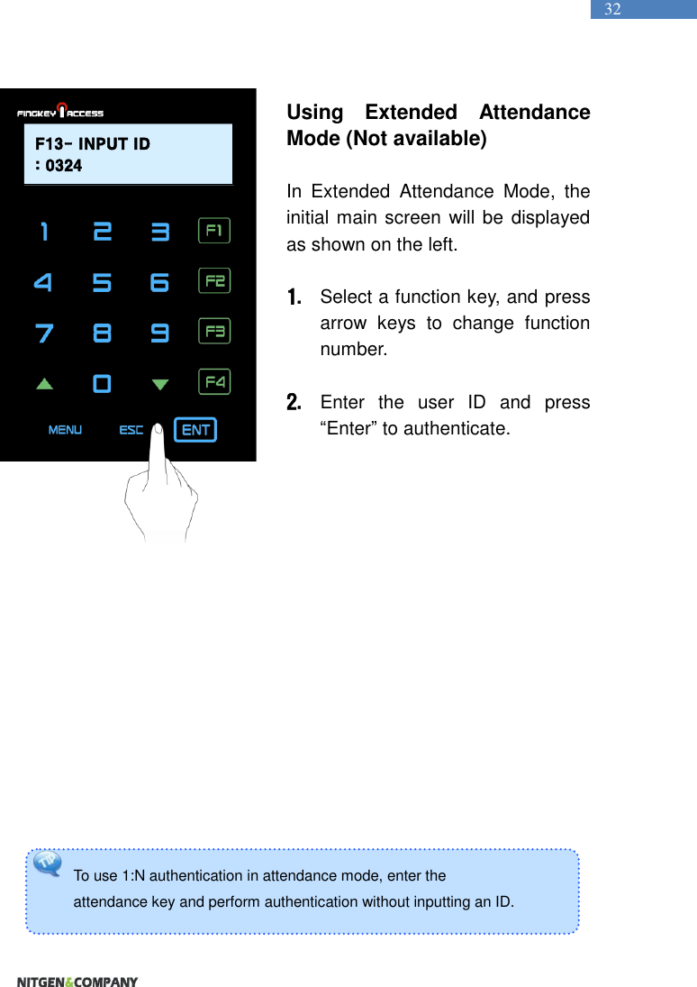   32 To use 1:N authentication in attendance mode, enter the   attendance key and perform authentication without inputting an ID.    Using  Extended  Attendance Mode (Not available)  In  Extended  Attendance  Mode,  the initial main screen will be displayed as shown on the left.    1. Select a function key, and press arrow  keys  to  change  function number.    2. Enter  the  user  ID  and  press “Enter” to authenticate.                    F13- INPUT ID: 0324