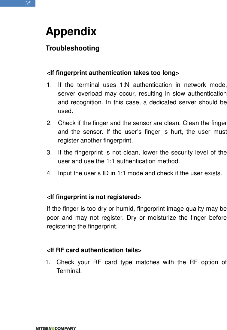   35 Appendix Troubleshooting  &lt;If fingerprint authentication takes too long&gt; 1.  If  the  terminal  uses  1:N  authentication  in  network  mode, server  overload  may occur, resulting  in  slow  authentication and recognition. In this case, a dedicated server should be used.   2.  Check if the finger and the sensor are clean. Clean the finger and  the  sensor.  If  the user’s  finger  is  hurt,  the  user  must register another fingerprint.   3.  If the fingerprint is not clean, lower the security level of the user and use the 1:1 authentication method.   4. Input the user’s ID in 1:1 mode and check if the user exists.    &lt;If fingerprint is not registered&gt;   If the finger is too dry or humid, fingerprint image quality may be poor  and  may  not  register.  Dry  or  moisturize  the  finger  before registering the fingerprint.    &lt;If RF card authentication fails&gt; 1.  Check  your  RF  card  type  matches  with  the  RF  option  of Terminal.    