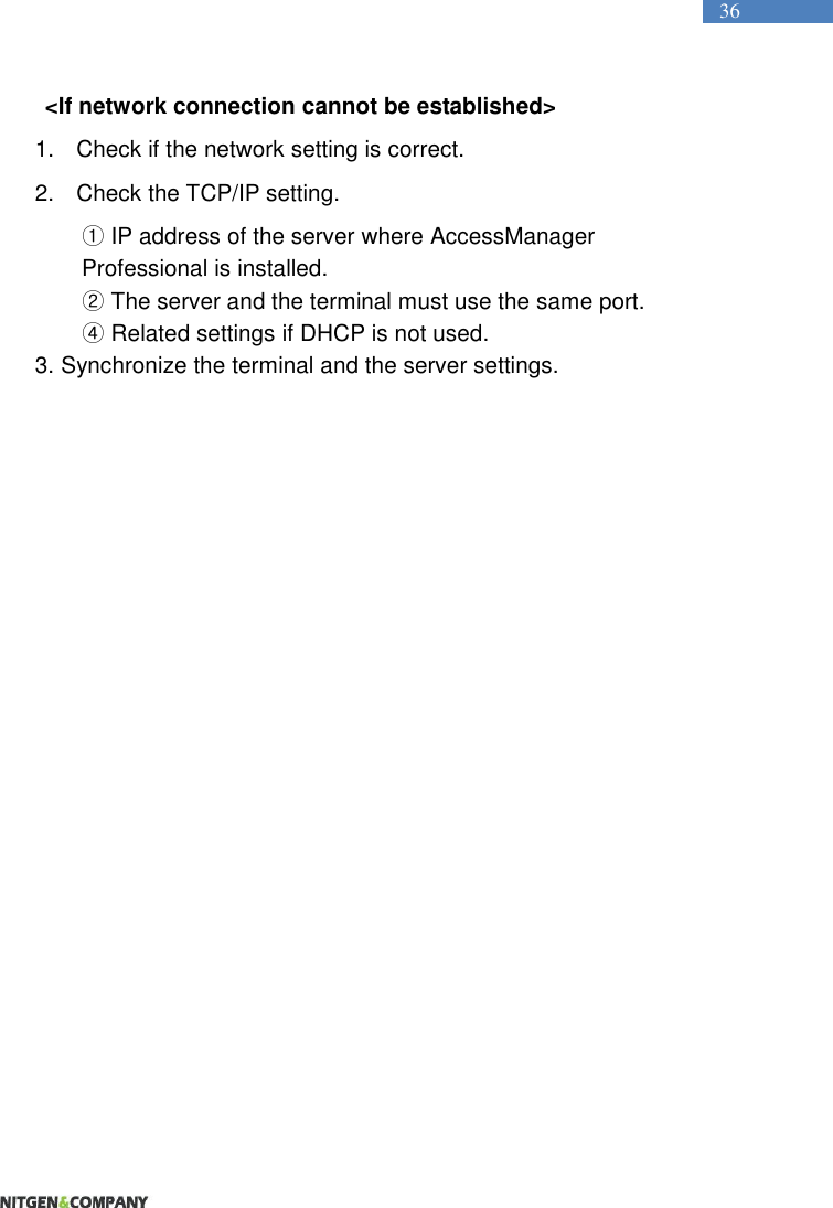   36 &lt;If network connection cannot be established&gt; 1.  Check if the network setting is correct.   2.  Check the TCP/IP setting.   ① IP address of the server where AccessManager Professional is installed. ② The server and the terminal must use the same port.   ④ Related settings if DHCP is not used.   3. Synchronize the terminal and the server settings.    