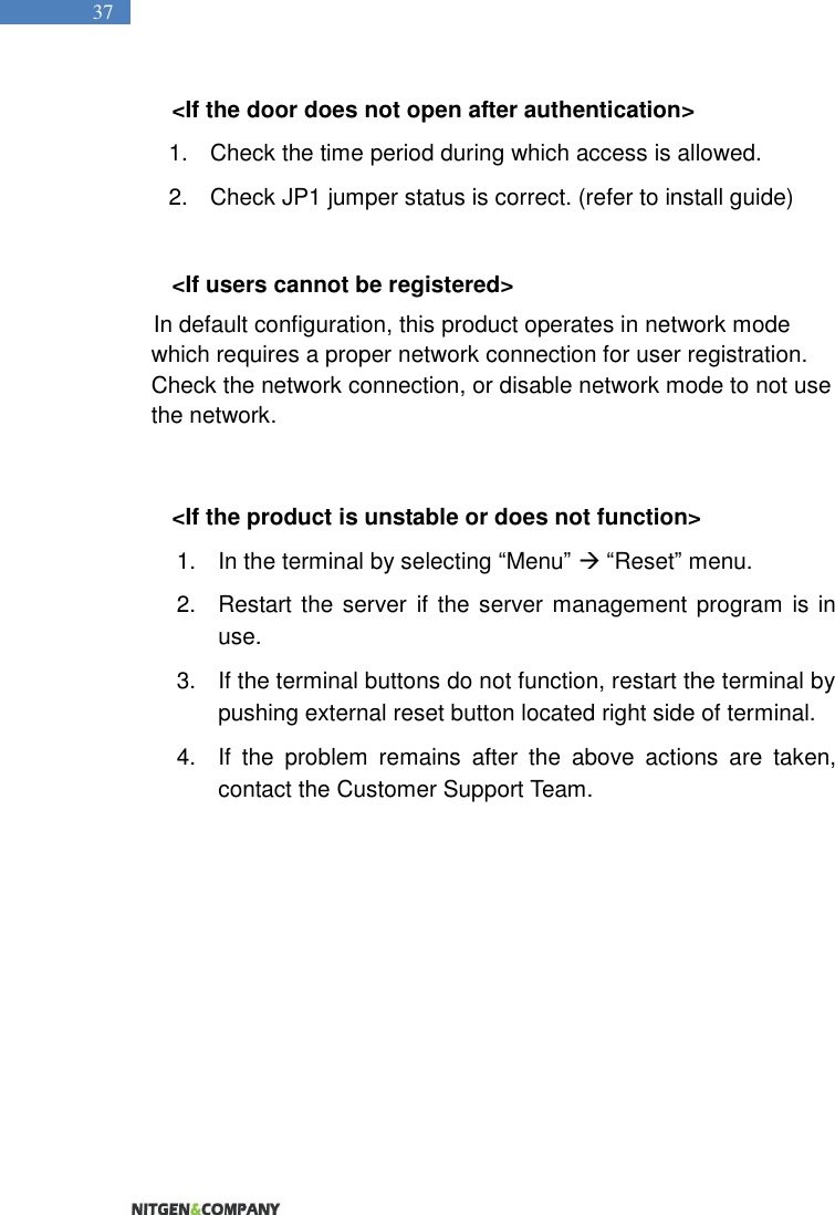   37 &lt;If the door does not open after authentication&gt; 1.  Check the time period during which access is allowed.   2.  Check JP1 jumper status is correct. (refer to install guide)  &lt;If users cannot be registered&gt; In default configuration, this product operates in network mode which requires a proper network connection for user registration. Check the network connection, or disable network mode to not use the network.    &lt;If the product is unstable or does not function&gt; 1. In the terminal by selecting “Menu”  “Reset” menu.   2.  Restart the server  if the server management program is in use.   3.  If the terminal buttons do not function, restart the terminal by pushing external reset button located right side of terminal. 4.  If  the  problem  remains  after  the  above  actions  are  taken, contact the Customer Support Team.   