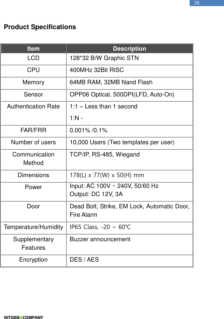   38 Product Specifications  Item Description LCD 128*32 B/W Graphic STN   CPU 400MHz 32Bit RISC Memory 64MB RAM, 32MB Nand Flash Sensor OPP06 Optical, 500DPI(LFD, Auto-On) Authentication Rate 1:1 – Less than 1 second 1:N -   FAR/FRR 0.001% /0.1% Number of users 10,000 Users (Two templates per user) Communication Method TCP/IP, RS-485, Wiegand Dimensions 178(L) x 77(W) x 50(H) mm Power Input: AC 100V ~ 240V, 50/60 Hz Output: DC 12V, 3A Door Dead Bolt, Strike, EM Lock, Automatic Door, Fire Alarm Temperature/Humidity IP65 Class, -20 ~ 60℃ Supplementary Features Buzzer announcement Encryption DES / AES  