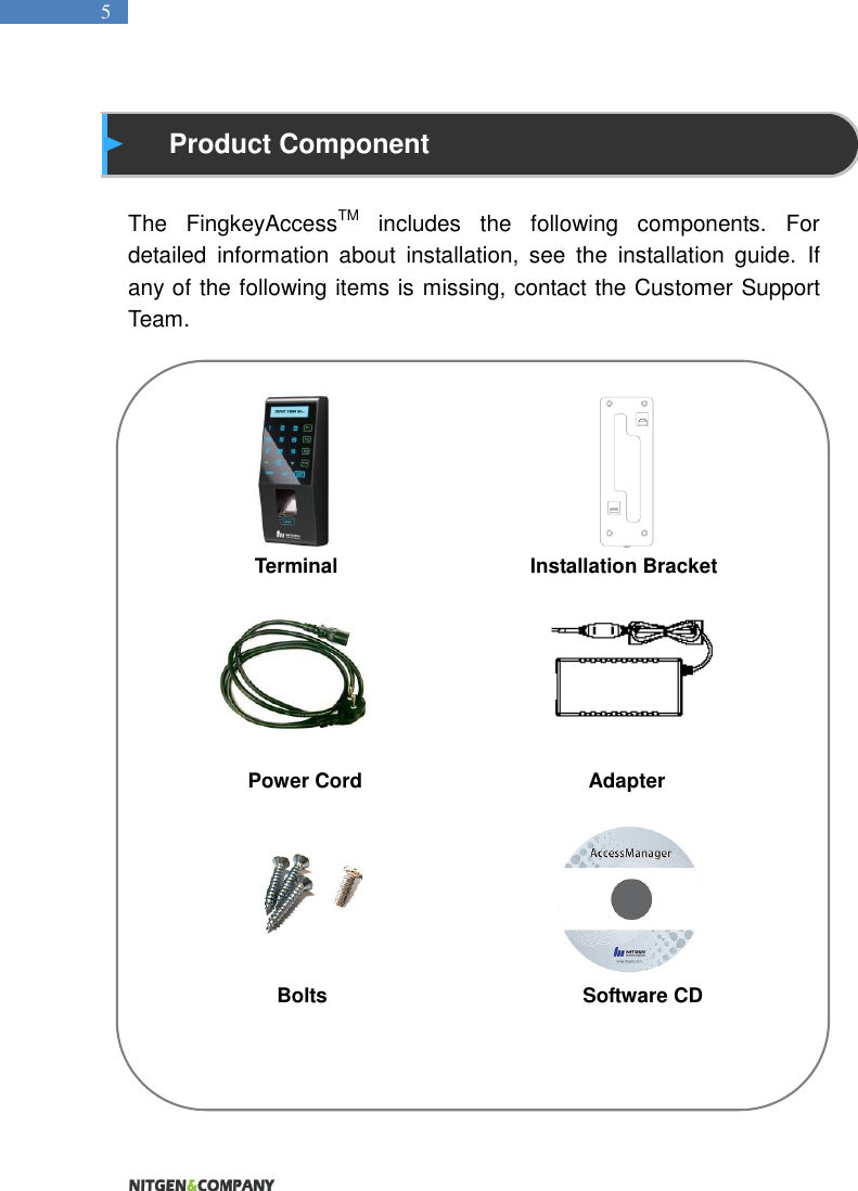   5  Product Component  The  FingkeyAccessTM  includes  the  following  components.  For detailed  information  about  installation,  see  the  installation  guide.  If any of the following items is missing, contact the Customer Support Team.                                             Terminal                                Installation Bracket       Power Cord                    Adapter                       Bolts                                                 Software CD          