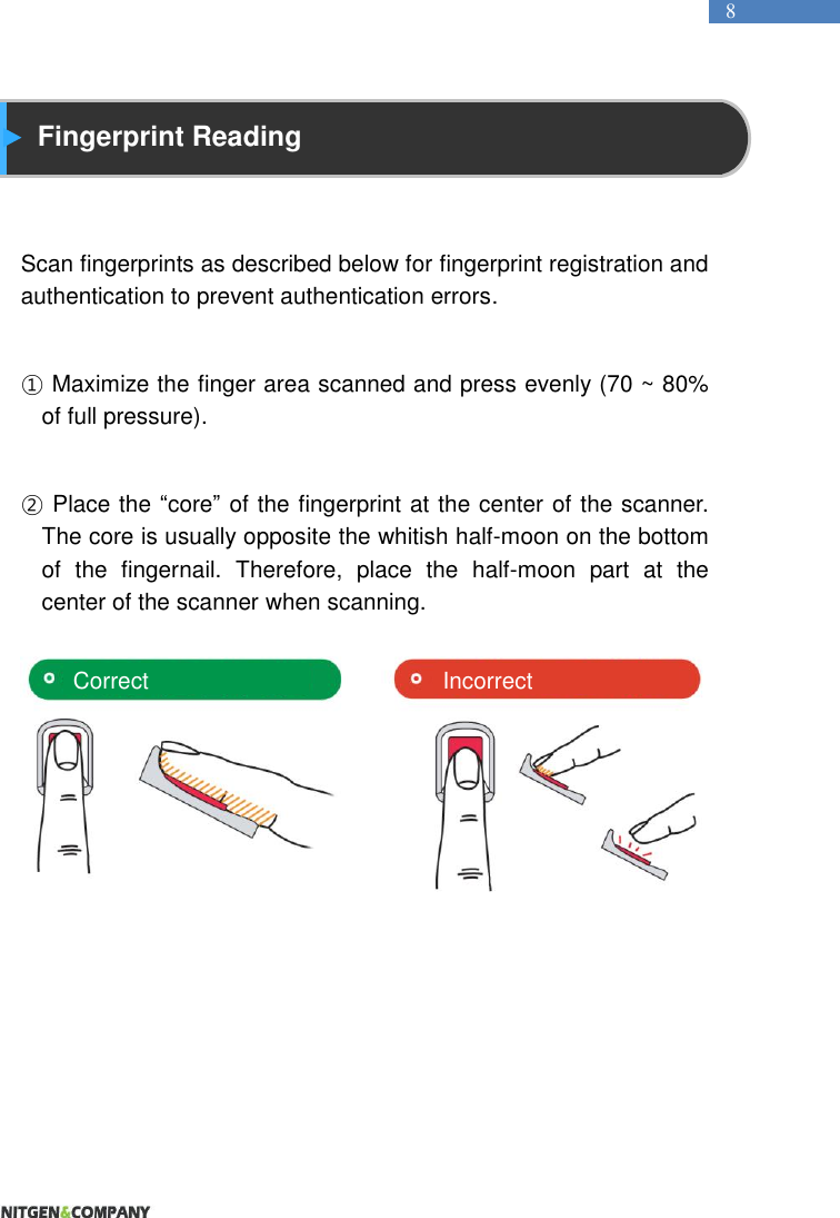   8  Fingerprint Reading   Scan fingerprints as described below for fingerprint registration and authentication to prevent authentication errors.  ① Maximize the finger area scanned and press evenly (70 ~ 80% of full pressure).  ② Place the “core” of the fingerprint at the center of the scanner. The core is usually opposite the whitish half-moon on the bottom of  the  fingernail.  Therefore,  place  the  half-moon  part  at  the center of the scanner when scanning.         Correct Incorrect 