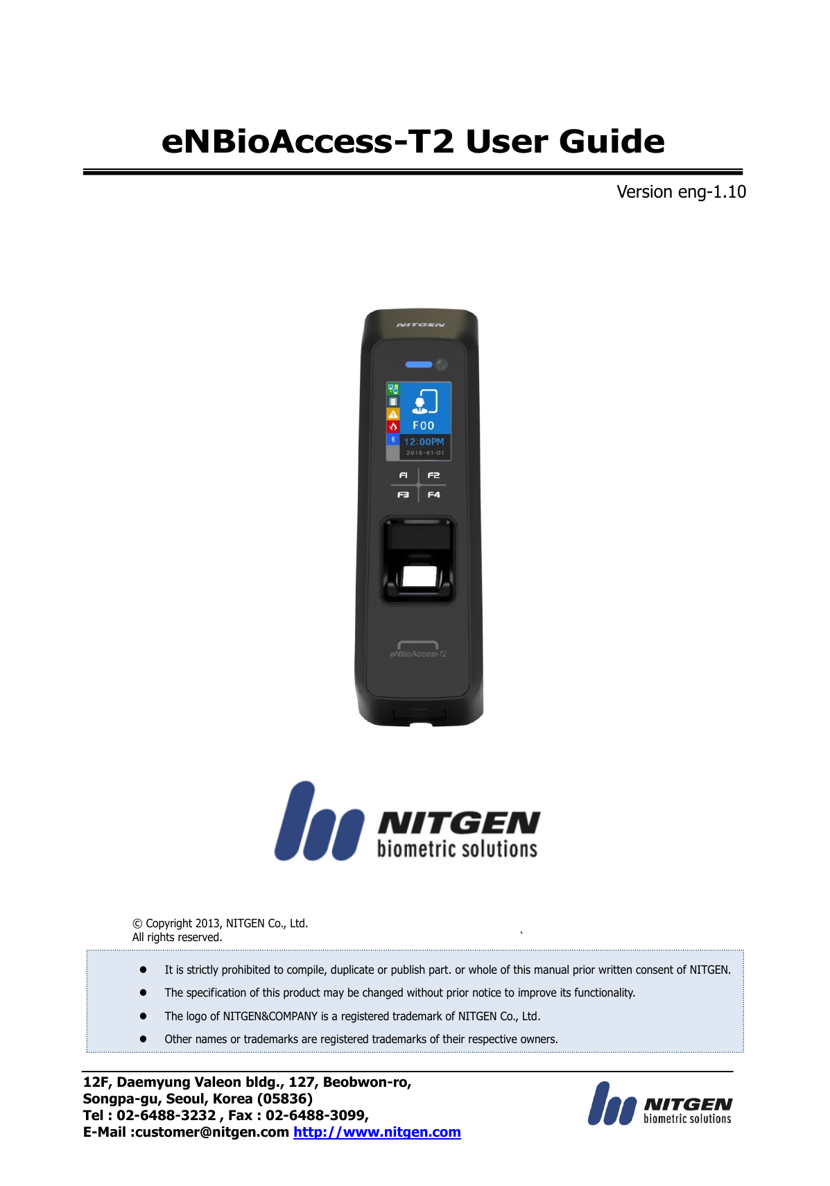 12F, Daemyung Valeon bldg., 127, Beobwon-ro, Songpa-gu, Seoul, Korea (05836) Tel : 02-6488-3232 , Fax : 02-6488-3099,   E-Mail :customer@nitgen.com http://www.nitgen.com  eNBioAccess-T2 User Guide  Version eng-1.10                          ©  Copyright 2013, NITGEN Co., Ltd. All rights reserved.  `   It is strictly prohibited to compile, duplicate or publish part. or whole of this manual prior written consent of NITGEN.  The specification of this product may be changed without prior notice to improve its functionality.  The logo of NITGEN&amp;COMPANY is a registered trademark of NITGEN Co., Ltd.  Other names or trademarks are registered trademarks of their respective owners. 