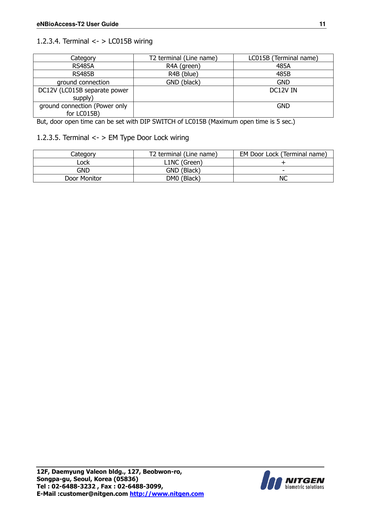 eNBioAccess-T2 User Guide                                                                  11 12F, Daemyung Valeon bldg., 127, Beobwon-ro, Songpa-gu, Seoul, Korea (05836) Tel : 02-6488-3232 , Fax : 02-6488-3099,   E-Mail :customer@nitgen.com http://www.nitgen.com  1.2.3.4. Terminal &lt;- &gt; LC015B wiring  Category T2 terminal (Line name) LC015B (Terminal name) RS485A R4A (green) 485A RS485B R4B (blue) 485B ground connection GND (black) GND DC12V (LC015B separate power supply)  DC12V IN ground connection (Power only for LC015B)  GND But, door open time can be set with DIP SWITCH of LC015B (Maximum open time is 5 sec.)  1.2.3.5. Terminal &lt;- &gt; EM Type Door Lock wiring  Category T2 terminal (Line name) EM Door Lock (Terminal name) Lock L1NC (Green) + GND GND (Black) - Door Monitor DM0 (Black) NC   