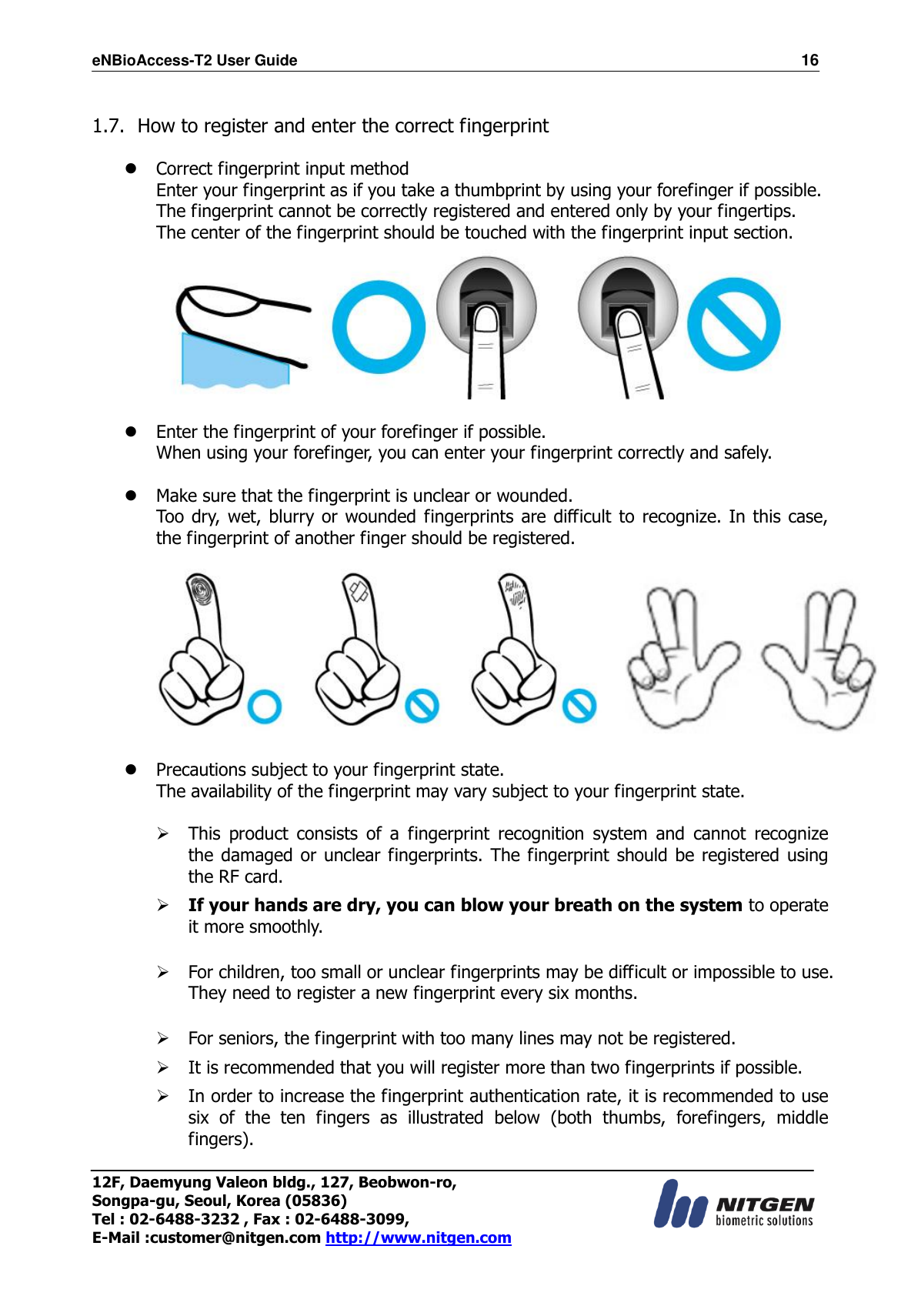 eNBioAccess-T2 User Guide                                                                  16 12F, Daemyung Valeon bldg., 127, Beobwon-ro, Songpa-gu, Seoul, Korea (05836) Tel : 02-6488-3232 , Fax : 02-6488-3099,   E-Mail :customer@nitgen.com http://www.nitgen.com   1.7. How to register and enter the correct fingerprint   Correct fingerprint input method Enter your fingerprint as if you take a thumbprint by using your forefinger if possible. The fingerprint cannot be correctly registered and entered only by your fingertips. The center of the fingerprint should be touched with the fingerprint input section.    Enter the fingerprint of your forefinger if possible. When using your forefinger, you can enter your fingerprint correctly and safely.   Make sure that the fingerprint is unclear or wounded. Too dry,  wet, blurry or wounded fingerprints are difficult to recognize. In this case, the fingerprint of another finger should be registered.     Precautions subject to your fingerprint state. The availability of the fingerprint may vary subject to your fingerprint state.   This  product  consists  of  a  fingerprint  recognition  system  and  cannot  recognize the damaged or unclear fingerprints. The fingerprint should be registered  using the RF card.   If your hands are dry, you can blow your breath on the system to operate it more smoothly.   For children, too small or unclear fingerprints may be difficult or impossible to use. They need to register a new fingerprint every six months.   For seniors, the fingerprint with too many lines may not be registered.   It is recommended that you will register more than two fingerprints if possible.   In order to increase the fingerprint authentication rate, it is recommended to use six  of  the  ten  fingers  as  illustrated  below  (both  thumbs,  forefingers,  middle fingers).    