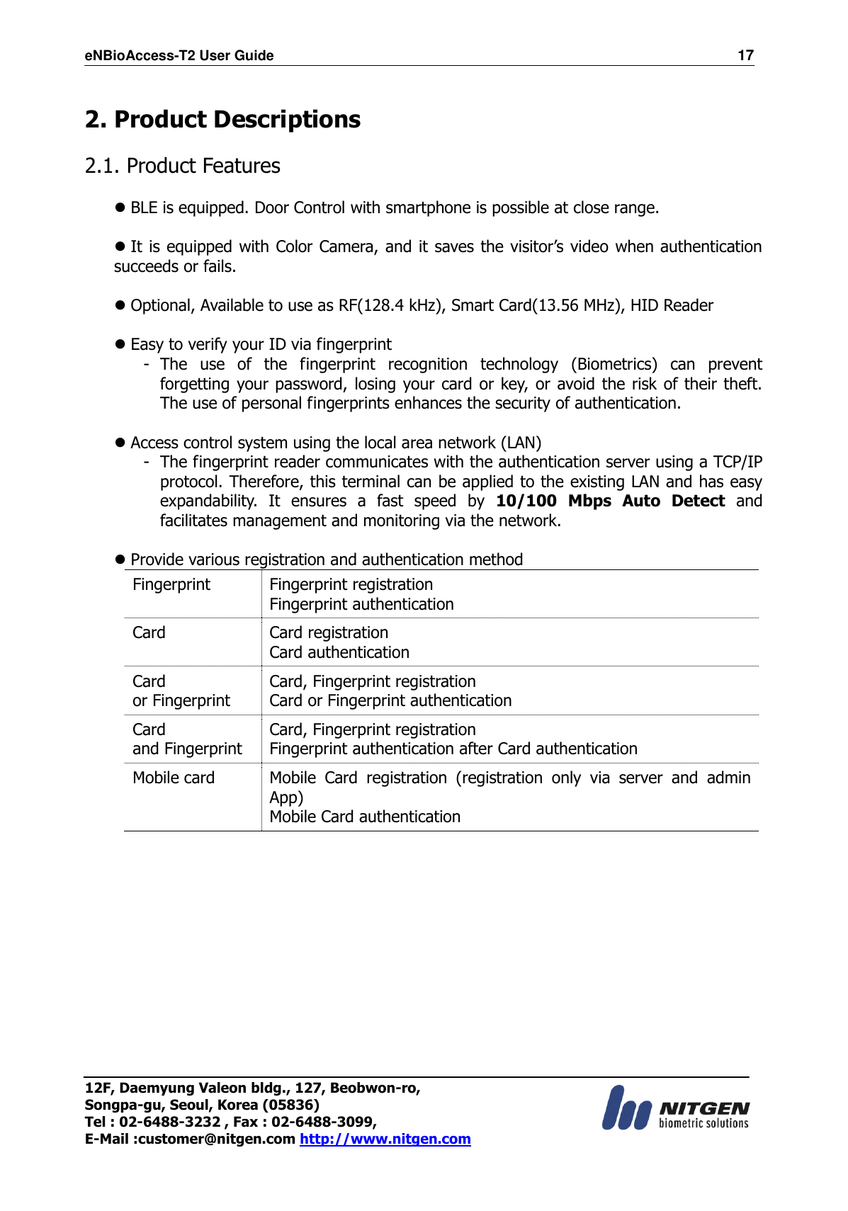 eNBioAccess-T2 User Guide                                                                  17 12F, Daemyung Valeon bldg., 127, Beobwon-ro, Songpa-gu, Seoul, Korea (05836) Tel : 02-6488-3232 , Fax : 02-6488-3099,   E-Mail :customer@nitgen.com http://www.nitgen.com   2. Product Descriptions  2.1. Product Features   BLE is equipped. Door Control with smartphone is possible at close range.     It is equipped with Color Camera, and it saves the visitor’s video when authentication succeeds or fails.   Optional, Available to use as RF(128.4 kHz), Smart Card(13.56 MHz), HID Reader   Easy to verify your ID via fingerprint - The  use  of  the  fingerprint  recognition  technology  (Biometrics)  can  prevent forgetting your password, losing your card or key, or avoid the risk of their theft. The use of personal fingerprints enhances the security of authentication.   Access control system using the local area network (LAN) - The fingerprint reader communicates with the authentication server using a TCP/IP protocol. Therefore, this terminal can be applied to the existing LAN and has easy expandability.  It  ensures  a  fast  speed  by  10/100  Mbps  Auto  Detect  and facilitates management and monitoring via the network.   Provide various registration and authentication method Fingerprint Fingerprint registration Fingerprint authentication Card Card registration Card authentication Card   or Fingerprint Card, Fingerprint registration Card or Fingerprint authentication Card   and Fingerprint Card, Fingerprint registration Fingerprint authentication after Card authentication Mobile card Mobile  Card  registration  (registration  only  via  server  and  admin App) Mobile Card authentication  