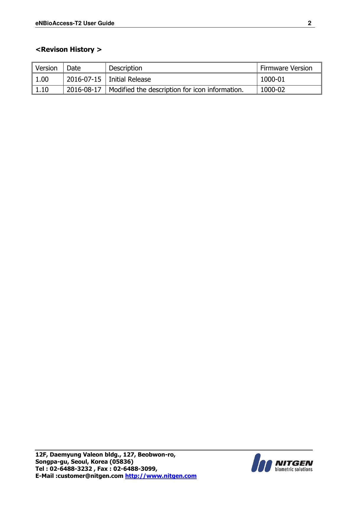 eNBioAccess-T2 User Guide                                                                  2 12F, Daemyung Valeon bldg., 127, Beobwon-ro, Songpa-gu, Seoul, Korea (05836) Tel : 02-6488-3232 , Fax : 02-6488-3099,   E-Mail :customer@nitgen.com http://www.nitgen.com   &lt;Revison History &gt;      Version Date Description Firmware Version 1.00 2016-07-15 Initial Release 1000-01 1.10 2016-08-17 Modified the description for icon information.   1000-02  