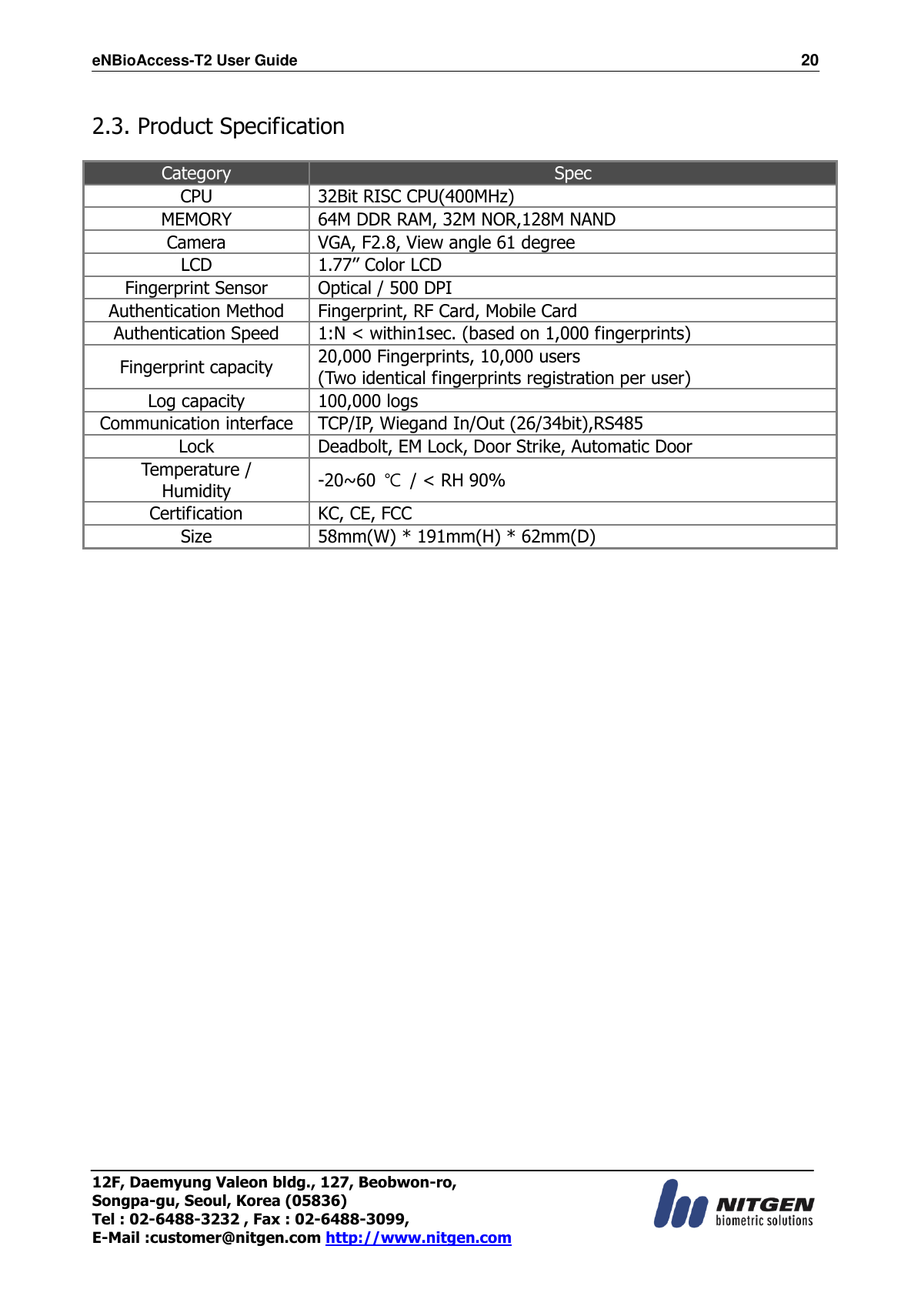 eNBioAccess-T2 User Guide                                                                  20 12F, Daemyung Valeon bldg., 127, Beobwon-ro, Songpa-gu, Seoul, Korea (05836) Tel : 02-6488-3232 , Fax : 02-6488-3099,   E-Mail :customer@nitgen.com http://www.nitgen.com   2.3. Product Specification  Category Spec CPU 32Bit RISC CPU(400MHz) MEMORY 64M DDR RAM, 32M NOR,128M NAND Camera VGA, F2.8, View angle 61 degree LCD 1.77’’ Color LCD Fingerprint Sensor Optical / 500 DPI Authentication Method Fingerprint, RF Card, Mobile Card Authentication Speed 1:N &lt; within1sec. (based on 1,000 fingerprints) Fingerprint capacity 20,000 Fingerprints, 10,000 users (Two identical fingerprints registration per user) Log capacity 100,000 logs Communication interface TCP/IP, Wiegand In/Out (26/34bit),RS485 Lock Deadbolt, EM Lock, Door Strike, Automatic Door Temperature / Humidity -20~60  ℃  / &lt; RH 90% Certification KC, CE, FCC Size 58mm(W) * 191mm(H) * 62mm(D) 