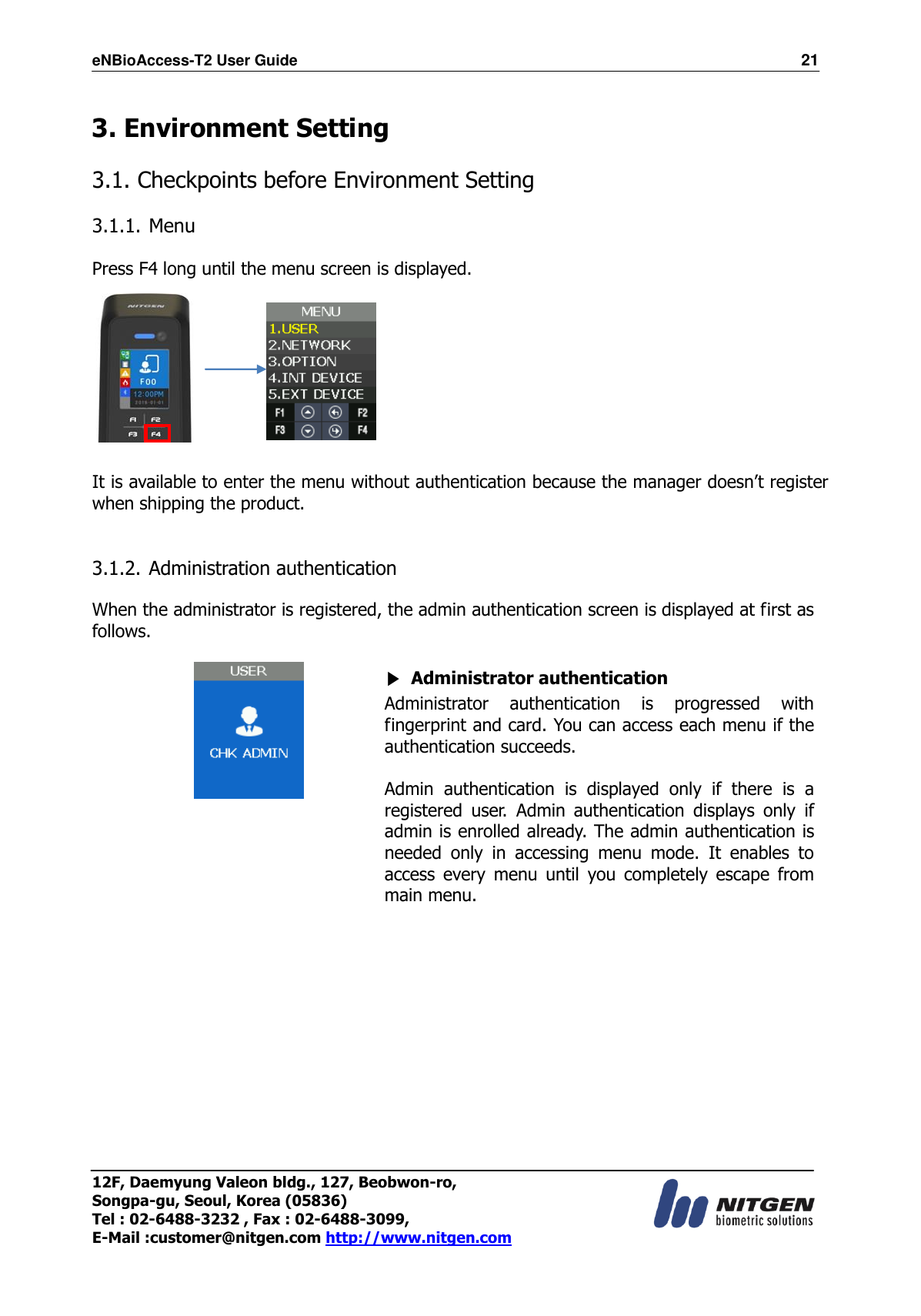 eNBioAccess-T2 User Guide                                                                  21 12F, Daemyung Valeon bldg., 127, Beobwon-ro, Songpa-gu, Seoul, Korea (05836) Tel : 02-6488-3232 , Fax : 02-6488-3099,   E-Mail :customer@nitgen.com http://www.nitgen.com   3. Environment Setting  3.1. Checkpoints before Environment Setting  3.1.1. Menu  Press F4 long until the menu screen is displayed.          It is available to enter the menu without authentication because the manager doesn’t register when shipping the product.   3.1.2. Administration authentication  When the administrator is registered, the admin authentication screen is displayed at first as follows.   ▶ Administrator authentication Administrator  authentication  is  progressed  with fingerprint and card. You can access each menu if the authentication succeeds.  Admin  authentication  is  displayed  only  if  there  is  a registered  user.  Admin  authentication  displays  only  if admin is enrolled already. The admin authentication is needed  only  in  accessing  menu  mode.  It  enables  to access  every  menu  until  you  completely  escape  from main menu.   