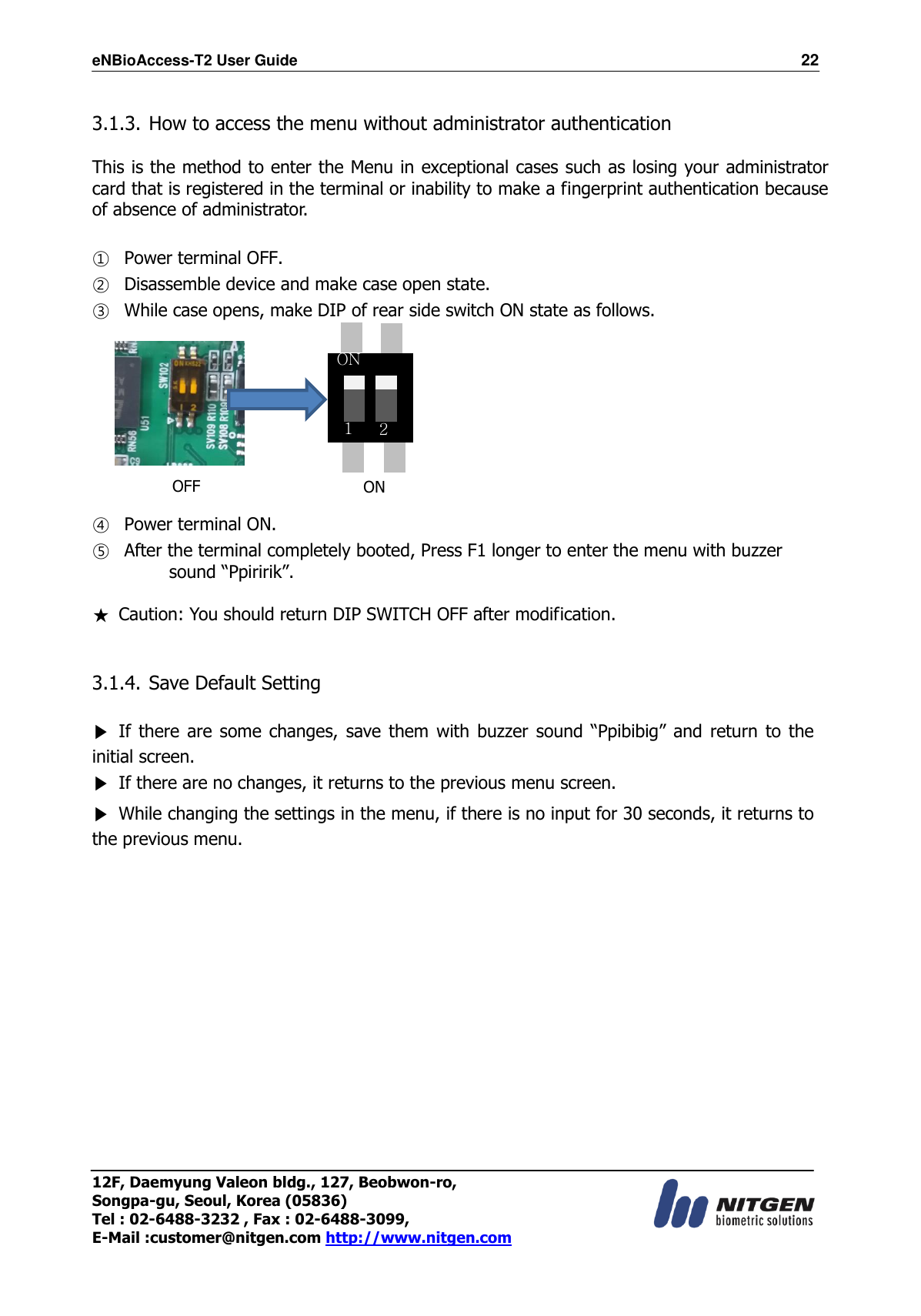 eNBioAccess-T2 User Guide                                                                  22 12F, Daemyung Valeon bldg., 127, Beobwon-ro, Songpa-gu, Seoul, Korea (05836) Tel : 02-6488-3232 , Fax : 02-6488-3099,   E-Mail :customer@nitgen.com http://www.nitgen.com   3.1.3. How to access the menu without administrator authentication  This is the method to enter the Menu in exceptional cases such as losing your administrator card that is registered in the terminal or inability to make a fingerprint authentication because of absence of administrator.  ① Power terminal OFF. ② Disassemble device and make case open state. ③ While case opens, make DIP of rear side switch ON state as follows.     ④ Power terminal ON. ⑤ After the terminal completely booted, Press F1 longer to enter the menu with buzzer sound “Ppiririk”. ★  Caution: You should return DIP SWITCH OFF after modification.   3.1.4. Save Default Setting  ▶ If there are some changes,  save them with buzzer sound “Ppibibig” and  return  to  the initial screen. ▶  If there are no changes, it returns to the previous menu screen. ▶  While changing the settings in the menu, if there is no input for 30 seconds, it returns to the previous menu.                OFF ON ON 1 2 