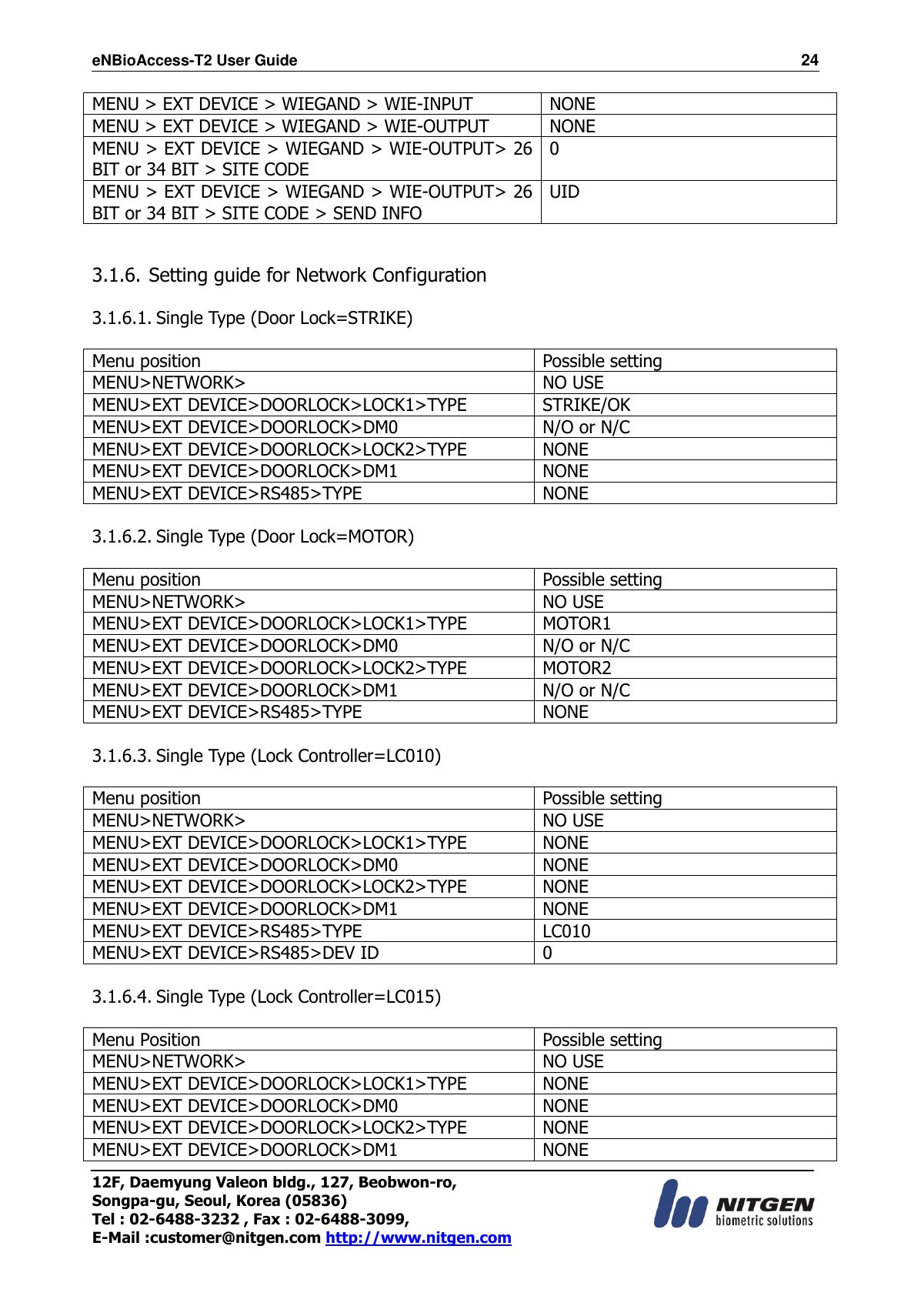 eNBioAccess-T2 User Guide                                                                  24 12F, Daemyung Valeon bldg., 127, Beobwon-ro, Songpa-gu, Seoul, Korea (05836) Tel : 02-6488-3232 , Fax : 02-6488-3099,   E-Mail :customer@nitgen.com http://www.nitgen.com  MENU &gt; EXT DEVICE &gt; WIEGAND &gt; WIE-INPUT NONE MENU &gt; EXT DEVICE &gt; WIEGAND &gt; WIE-OUTPUT NONE   MENU &gt; EXT DEVICE &gt; WIEGAND &gt; WIE-OUTPUT&gt; 26 BIT or 34 BIT &gt; SITE CODE 0 MENU &gt; EXT DEVICE &gt; WIEGAND &gt; WIE-OUTPUT&gt; 26 BIT or 34 BIT &gt; SITE CODE &gt; SEND INFO UID   3.1.6. Setting guide for Network Configuration  3.1.6.1. Single Type (Door Lock=STRIKE)  Menu position Possible setting MENU&gt;NETWORK&gt; NO USE MENU&gt;EXT DEVICE&gt;DOORLOCK&gt;LOCK1&gt;TYPE STRIKE/OK MENU&gt;EXT DEVICE&gt;DOORLOCK&gt;DM0 N/O or N/C MENU&gt;EXT DEVICE&gt;DOORLOCK&gt;LOCK2&gt;TYPE NONE MENU&gt;EXT DEVICE&gt;DOORLOCK&gt;DM1 NONE MENU&gt;EXT DEVICE&gt;RS485&gt;TYPE NONE  3.1.6.2. Single Type (Door Lock=MOTOR)  Menu position Possible setting MENU&gt;NETWORK&gt; NO USE MENU&gt;EXT DEVICE&gt;DOORLOCK&gt;LOCK1&gt;TYPE MOTOR1 MENU&gt;EXT DEVICE&gt;DOORLOCK&gt;DM0 N/O or N/C MENU&gt;EXT DEVICE&gt;DOORLOCK&gt;LOCK2&gt;TYPE MOTOR2 MENU&gt;EXT DEVICE&gt;DOORLOCK&gt;DM1 N/O or N/C MENU&gt;EXT DEVICE&gt;RS485&gt;TYPE NONE  3.1.6.3. Single Type (Lock Controller=LC010)  Menu position Possible setting MENU&gt;NETWORK&gt; NO USE MENU&gt;EXT DEVICE&gt;DOORLOCK&gt;LOCK1&gt;TYPE NONE MENU&gt;EXT DEVICE&gt;DOORLOCK&gt;DM0 NONE MENU&gt;EXT DEVICE&gt;DOORLOCK&gt;LOCK2&gt;TYPE NONE MENU&gt;EXT DEVICE&gt;DOORLOCK&gt;DM1 NONE MENU&gt;EXT DEVICE&gt;RS485&gt;TYPE LC010 MENU&gt;EXT DEVICE&gt;RS485&gt;DEV ID 0  3.1.6.4. Single Type (Lock Controller=LC015)  Menu Position Possible setting MENU&gt;NETWORK&gt; NO USE MENU&gt;EXT DEVICE&gt;DOORLOCK&gt;LOCK1&gt;TYPE NONE MENU&gt;EXT DEVICE&gt;DOORLOCK&gt;DM0 NONE MENU&gt;EXT DEVICE&gt;DOORLOCK&gt;LOCK2&gt;TYPE NONE MENU&gt;EXT DEVICE&gt;DOORLOCK&gt;DM1 NONE 