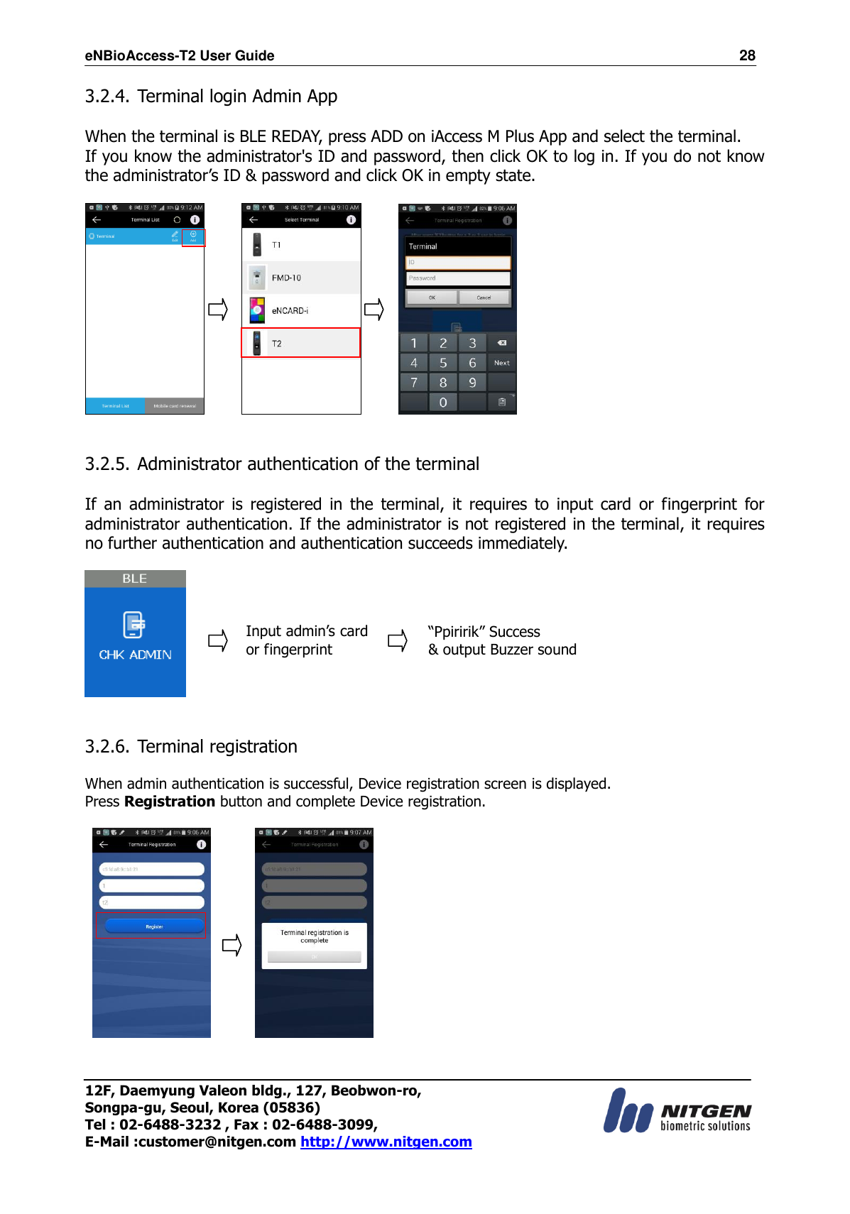 eNBioAccess-T2 User Guide                                                                  28 12F, Daemyung Valeon bldg., 127, Beobwon-ro, Songpa-gu, Seoul, Korea (05836) Tel : 02-6488-3232 , Fax : 02-6488-3099,   E-Mail :customer@nitgen.com http://www.nitgen.com  3.2.4. Terminal login Admin App  When the terminal is BLE REDAY, press ADD on iAccess M Plus App and select the terminal. If you know the administrator&apos;s ID and password, then click OK to log in. If you do not know the administrator’s ID &amp; password and click OK in empty state.                 3.2.5. Administrator authentication of the terminal  If  an  administrator  is  registered  in  the  terminal,  it  requires  to  input  card  or  fingerprint  for administrator authentication. If the administrator is not registered in the terminal, it requires no further authentication and authentication succeeds immediately.                                    3.2.6. Terminal registration  When admin authentication is successful, Device registration screen is displayed.   Press Registration button and complete Device registration.             Input admin’s card or fingerprint  “Ppiririk” Success   &amp; output Buzzer sound  