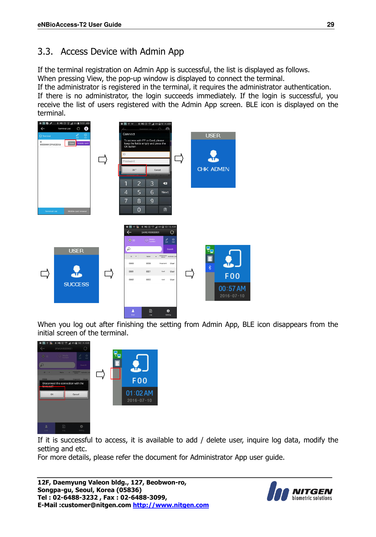 eNBioAccess-T2 User Guide                                                                  29 12F, Daemyung Valeon bldg., 127, Beobwon-ro, Songpa-gu, Seoul, Korea (05836) Tel : 02-6488-3232 , Fax : 02-6488-3099,   E-Mail :customer@nitgen.com http://www.nitgen.com   3.3.   Access Device with Admin App  If the terminal registration on Admin App is successful, the list is displayed as follows. When pressing View, the pop-up window is displayed to connect the terminal. If the administrator is registered in the terminal, it requires the administrator authentication.   If  there  is  no  administrator,  the  login  succeeds  immediately.  If  the  login  is  successful,  you receive the list of users registered with the Admin App screen. BLE icon is displayed on the terminal.                                  When you log out after finishing the setting from Admin App, BLE icon disappears from the initial screen of the terminal.   If it  is successful to access, it is available to add / delete user, inquire log data, modify the setting and etc. For more details, please refer the document for Administrator App user guide. 