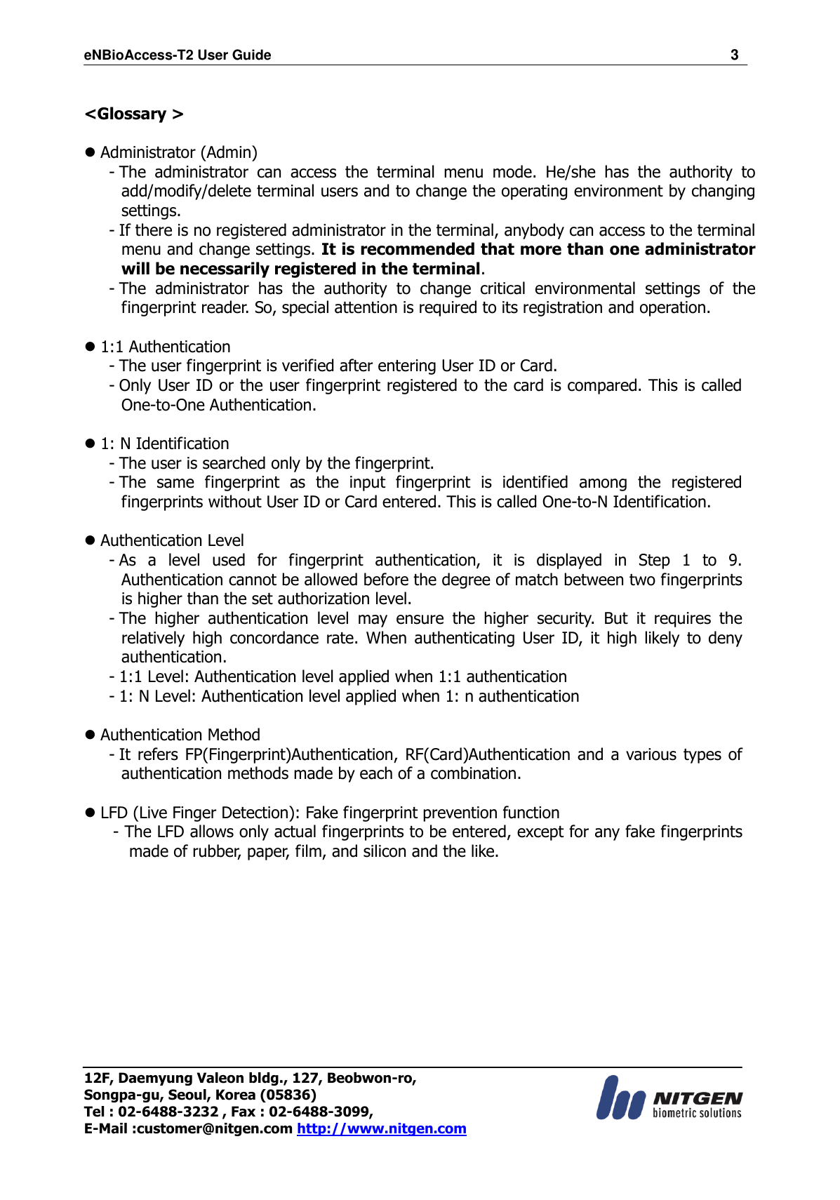 eNBioAccess-T2 User Guide                                                                  3 12F, Daemyung Valeon bldg., 127, Beobwon-ro, Songpa-gu, Seoul, Korea (05836) Tel : 02-6488-3232 , Fax : 02-6488-3099,   E-Mail :customer@nitgen.com http://www.nitgen.com   &lt;Glossary &gt;     Administrator (Admin) - The  administrator  can  access  the  terminal  menu  mode.  He/she  has  the  authority  to add/modify/delete terminal users and to change the operating environment by changing settings. - If there is no registered administrator in the terminal, anybody can access to the terminal menu and change settings. It is recommended that more than one administrator will be necessarily registered in the terminal. - The  administrator  has  the  authority  to  change  critical  environmental  settings  of  the fingerprint reader. So, special attention is required to its registration and operation.   1:1 Authentication - The user fingerprint is verified after entering User ID or Card. - Only User ID or the user fingerprint registered to the card is compared. This is called One-to-One Authentication.   1: N Identification - The user is searched only by the fingerprint. - The  same  fingerprint  as  the  input  fingerprint  is  identified  among  the  registered fingerprints without User ID or Card entered. This is called One-to-N Identification.   Authentication Level - As  a  level  used  for  fingerprint  authentication,  it  is  displayed  in  Step  1  to  9. Authentication cannot be allowed before the degree of match between two fingerprints is higher than the set authorization level. - The  higher  authentication  level  may  ensure  the  higher  security.  But  it  requires  the relatively high concordance  rate.  When  authenticating  User  ID,  it  high likely to deny authentication. - 1:1 Level: Authentication level applied when 1:1 authentication - 1: N Level: Authentication level applied when 1: n authentication   Authentication Method - It refers  FP(Fingerprint)Authentication, RF(Card)Authentication and a various  types of authentication methods made by each of a combination.   LFD (Live Finger Detection): Fake fingerprint prevention function - The LFD allows only actual fingerprints to be entered, except for any fake fingerprints made of rubber, paper, film, and silicon and the like. 