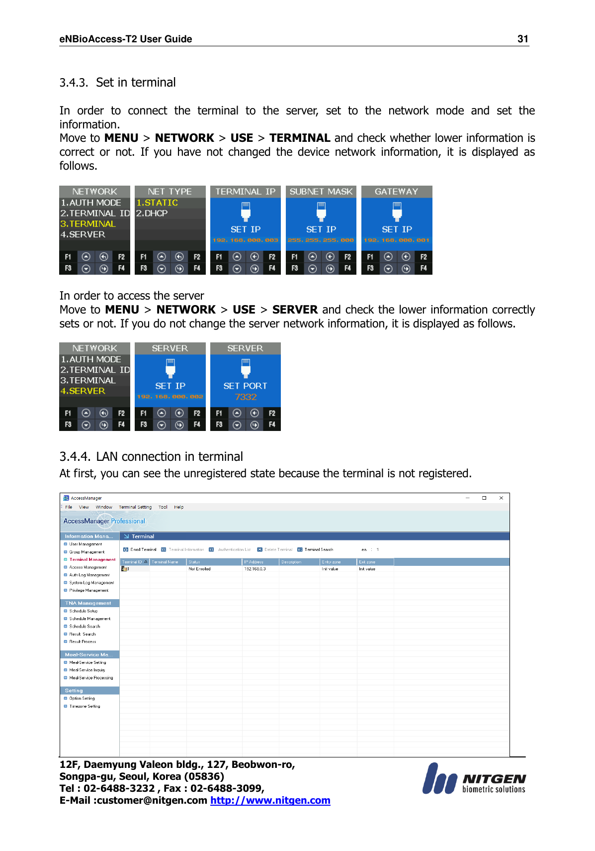 eNBioAccess-T2 User Guide                                                                  31 12F, Daemyung Valeon bldg., 127, Beobwon-ro, Songpa-gu, Seoul, Korea (05836) Tel : 02-6488-3232 , Fax : 02-6488-3099,   E-Mail :customer@nitgen.com http://www.nitgen.com   3.4.3. Set in terminal  In  order  to  connect  the  terminal  to  the  server,  set  to  the  network  mode  and  set  the information. Move to MENU &gt; NETWORK &gt; USE &gt; TERMINAL and check whether lower information is correct  or  not.  If  you  have  not  changed  the  device  network  information,  it  is  displayed  as follows.            In order to access the server Move to MENU &gt; NETWORK &gt; USE &gt; SERVER and check the lower information correctly sets or not. If you do not change the server network information, it is displayed as follows.         3.4.4. LAN connection in terminal  At first, you can see the unregistered state because the terminal is not registered.   