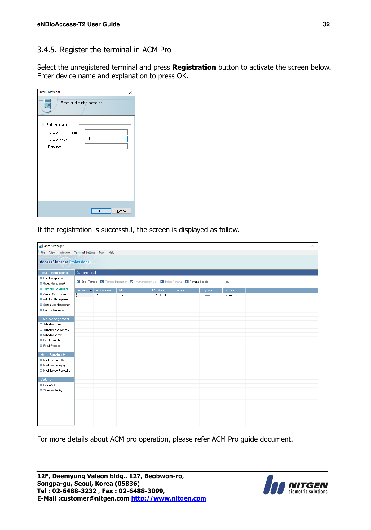 eNBioAccess-T2 User Guide                                                                  32 12F, Daemyung Valeon bldg., 127, Beobwon-ro, Songpa-gu, Seoul, Korea (05836) Tel : 02-6488-3232 , Fax : 02-6488-3099,   E-Mail :customer@nitgen.com http://www.nitgen.com   3.4.5. Register the terminal in ACM Pro  Select the unregistered terminal and press Registration button to activate the screen below. Enter device name and explanation to press OK.    If the registration is successful, the screen is displayed as follow.    For more details about ACM pro operation, please refer ACM Pro guide document. 