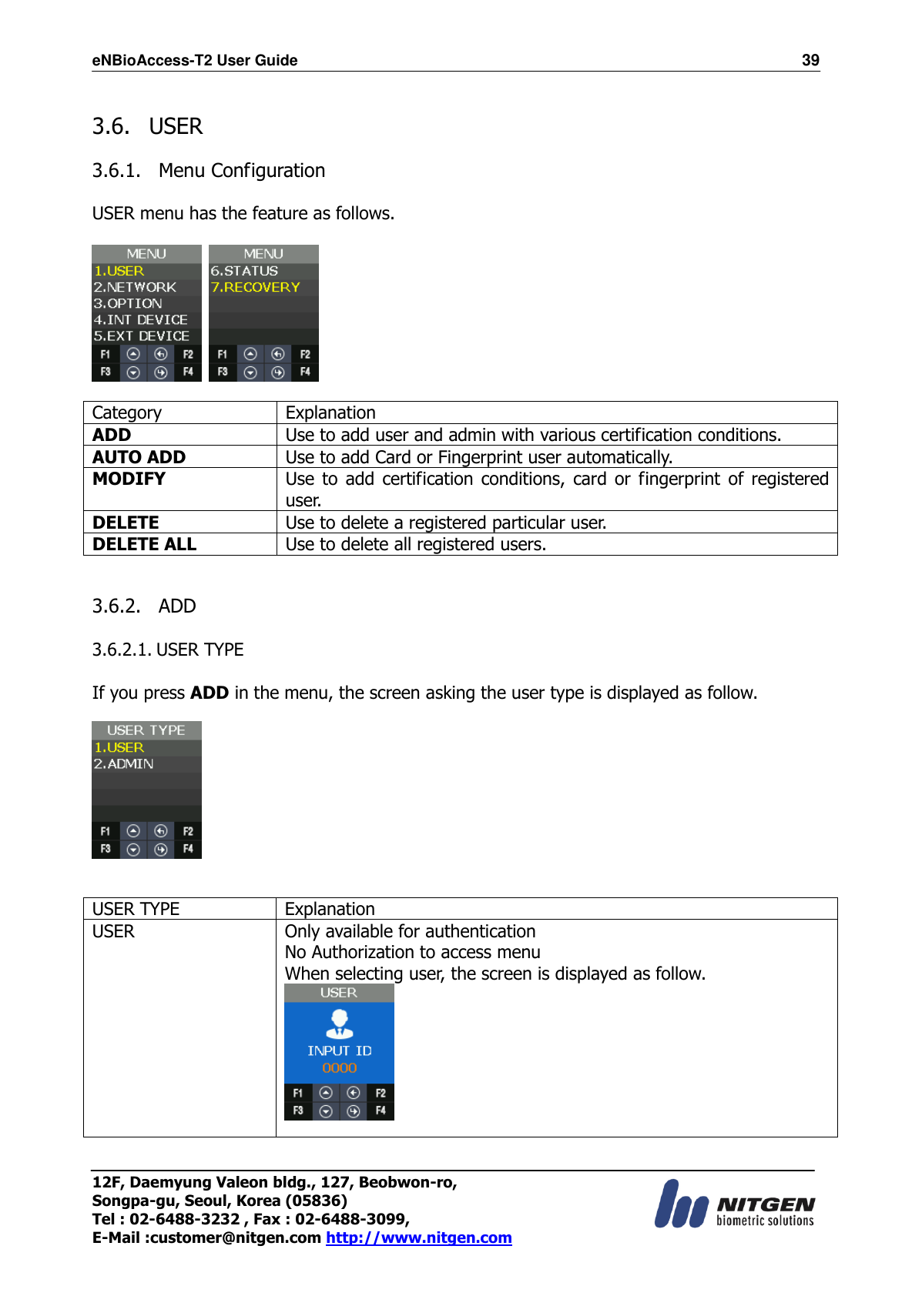 eNBioAccess-T2 User Guide                                                                  39 12F, Daemyung Valeon bldg., 127, Beobwon-ro, Songpa-gu, Seoul, Korea (05836) Tel : 02-6488-3232 , Fax : 02-6488-3099,   E-Mail :customer@nitgen.com http://www.nitgen.com   3.6.   USER    3.6.1.   Menu Configuration  USER menu has the feature as follows.      Category Explanation ADD Use to add user and admin with various certification conditions. AUTO ADD Use to add Card or Fingerprint user automatically. MODIFY Use to  add  certification conditions,  card  or  fingerprint  of  registered user. DELETE Use to delete a registered particular user. DELETE ALL Use to delete all registered users.   3.6.2.   ADD  3.6.2.1. USER TYPE  If you press ADD in the menu, the screen asking the user type is displayed as follow.     USER TYPE Explanation USER Only available for authentication No Authorization to access menu When selecting user, the screen is displayed as follow.  