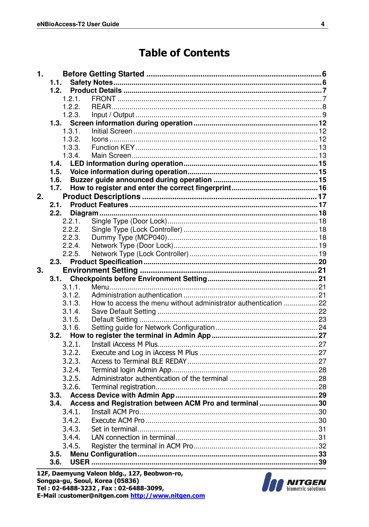 eNBioAccess-T2 User Guide                                                                  4 12F, Daemyung Valeon bldg., 127, Beobwon-ro, Songpa-gu, Seoul, Korea (05836) Tel : 02-6488-3232 , Fax : 02-6488-3099,   E-Mail :customer@nitgen.com http://www.nitgen.com   Table of Contents  1. Before Getting Started ................................................................................. 6 1.1. Safety Notes ........................................................................................................ 6 1.2. Product Details ................................................................................................... 7 1.2.1. FRONT ...................................................................................................... 7 1.2.2. REAR ......................................................................................................... 8 1.2.3. Input / Output ............................................................................................. 9 1.3. Screen information during operation .............................................................. 12 1.3.1. Initial Screen ............................................................................................ 12 1.3.2. Icons ........................................................................................................ 12 1.3.3. Function KEY ........................................................................................... 13 1.3.4. Main Screen ............................................................................................. 13 1.4. LED information during operation ................................................................... 15 1.5. Voice information during operation ................................................................. 15 1.6. Buzzer guide announced during operation .................................................... 15 1.7. How to register and enter the correct fingerprint ........................................... 16 2. Product Descriptions ................................................................................. 17 2.1. Product Features .............................................................................................. 17 2.2. Diagram ............................................................................................................. 18 2.2.1. Single Type (Door Lock) ........................................................................... 18 2.2.2. Single Type (Lock Controller) ................................................................... 18 2.2.3. Dummy Type (MCP040) ........................................................................... 18 2.2.4. Network Type (Door Lock) ........................................................................ 19 2.2.5. Network Type (Lock Controller) ................................................................ 19 2.3. Product Specification ....................................................................................... 20 3. Environment Setting .................................................................................. 21 3.1. Checkpoints before Environment Setting ....................................................... 21 3.1.1. Menu ........................................................................................................ 21 3.1.2. Administration authentication ................................................................... 21 3.1.3. How to access the menu without administrator authentication ................. 22 3.1.4. Save Default Setting ................................................................................ 22 3.1.5. Default Setting ......................................................................................... 23 3.1.6. Setting guide for Network Configuration ................................................... 24 3.2. How to register the terminal in Admin App ..................................................... 27 3.2.1. Install iAccess M Plus................................................................................ 27 3.2.2. Execute and Log in iAccess M Plus ........................................................... 27 3.2.3. Access to Terminal BLE REDAY ................................................................. 27 3.2.4. Terminal login Admin App ......................................................................... 28 3.2.5. Administrator authentication of the terminal ............................................ 28 3.2.6. Terminal registration ................................................................................. 28 3.3. Access Device with Admin App ....................................................................... 29 3.4. Access and Registration between ACM Pro and terminal ............................. 30 3.4.1. Install ACM Pro ......................................................................................... 30 3.4.2. Execute ACM Pro ...................................................................................... 30 3.4.3. Set in terminal .......................................................................................... 31 3.4.4. LAN connection in terminal ....................................................................... 31 3.4.5. Register the terminal in ACM Pro .............................................................. 32 3.5. Menu Configuration .......................................................................................... 33 3.6. USER ................................................................................................................. 39 