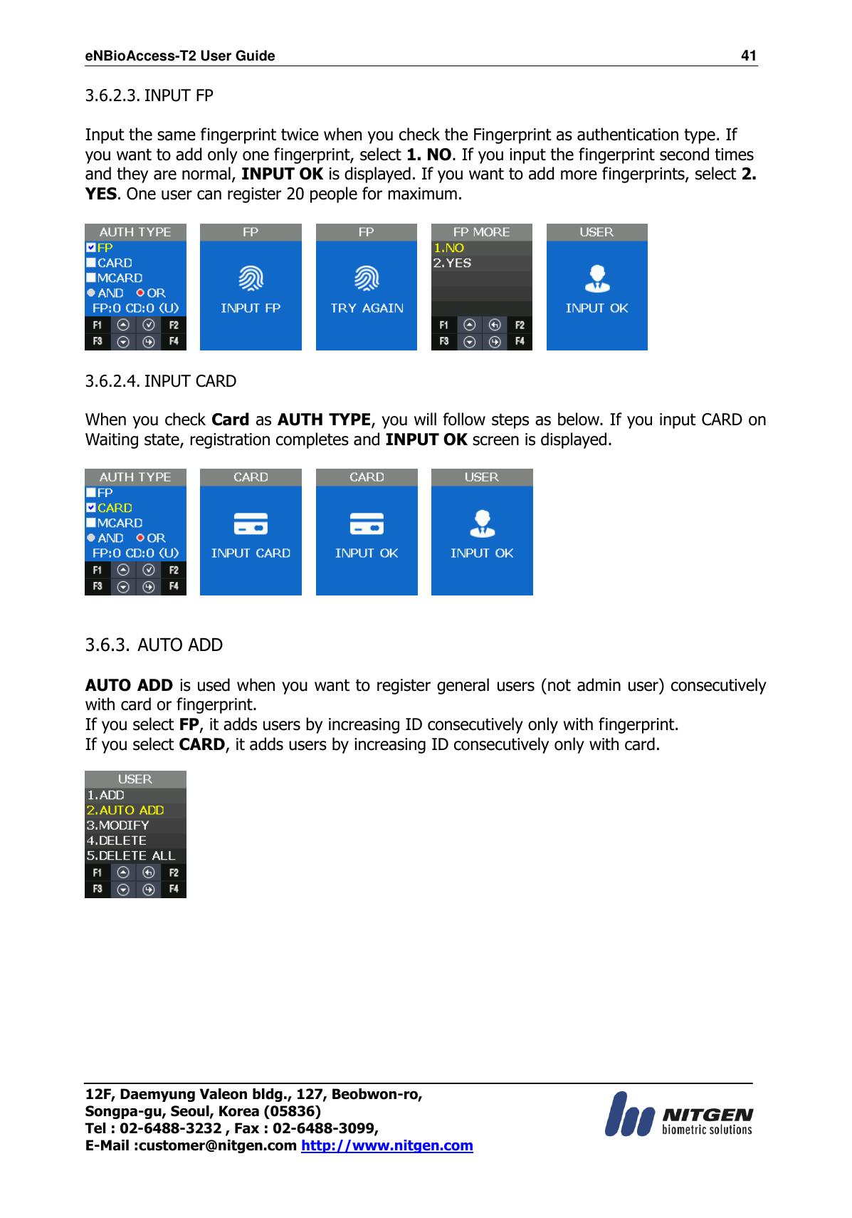 eNBioAccess-T2 User Guide                                                                  41 12F, Daemyung Valeon bldg., 127, Beobwon-ro, Songpa-gu, Seoul, Korea (05836) Tel : 02-6488-3232 , Fax : 02-6488-3099,   E-Mail :customer@nitgen.com http://www.nitgen.com  3.6.2.3. INPUT FP  Input the same fingerprint twice when you check the Fingerprint as authentication type. If you want to add only one fingerprint, select 1. NO. If you input the fingerprint second times and they are normal, INPUT OK is displayed. If you want to add more fingerprints, select 2. YES. One user can register 20 people for maximum.                   3.6.2.4. INPUT CARD  When you check Card as AUTH TYPE, you will follow steps as below. If you input CARD on Waiting state, registration completes and INPUT OK screen is displayed.                3.6.3. AUTO ADD  AUTO ADD is used when you want to register general users (not admin user) consecutively with card or fingerprint.   If you select FP, it adds users by increasing ID consecutively only with fingerprint. If you select CARD, it adds users by increasing ID consecutively only with card.           