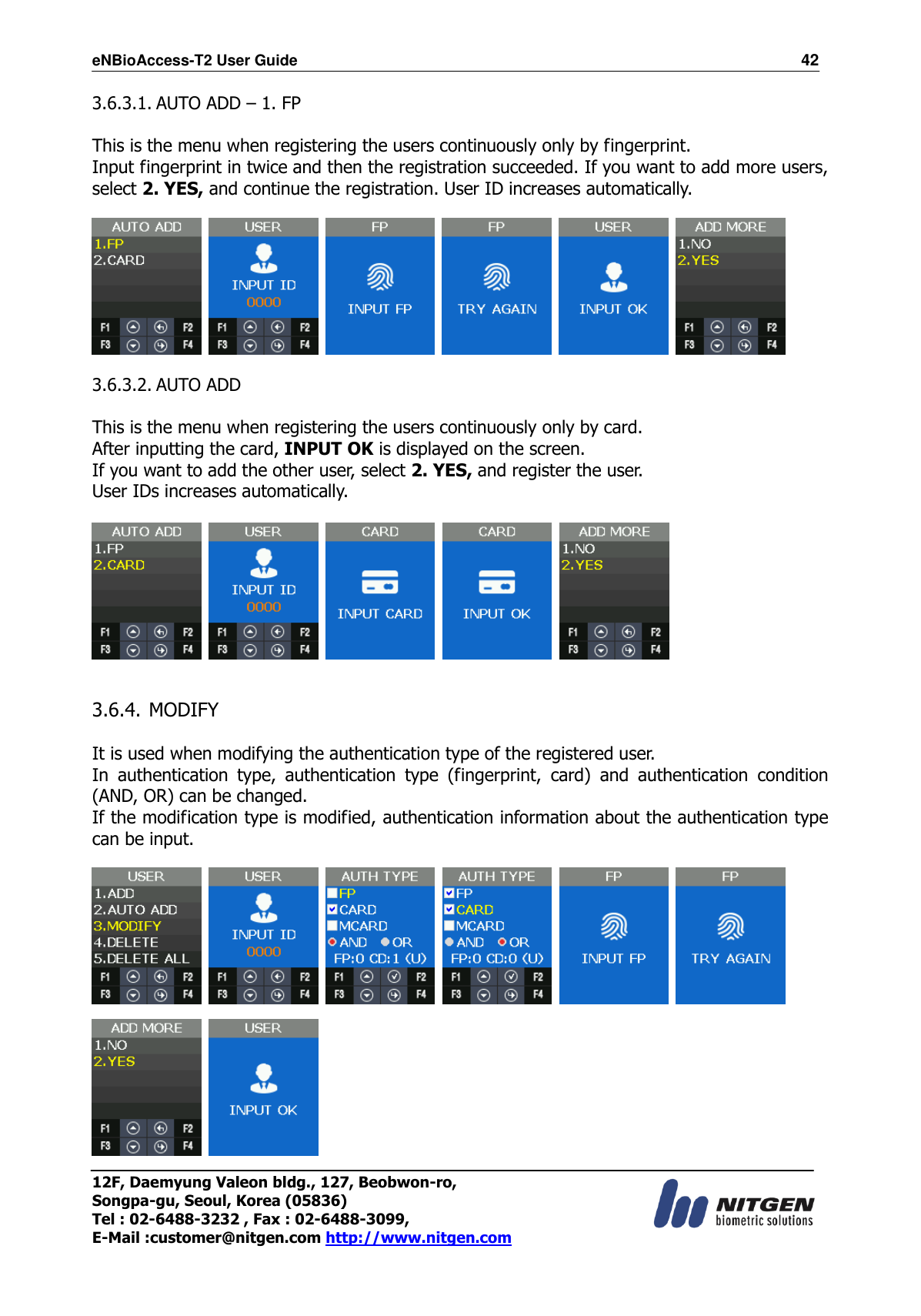 eNBioAccess-T2 User Guide                                                                  42 12F, Daemyung Valeon bldg., 127, Beobwon-ro, Songpa-gu, Seoul, Korea (05836) Tel : 02-6488-3232 , Fax : 02-6488-3099,   E-Mail :customer@nitgen.com http://www.nitgen.com  3.6.3.1. AUTO ADD – 1. FP  This is the menu when registering the users continuously only by fingerprint. Input fingerprint in twice and then the registration succeeded. If you want to add more users, select 2. YES, and continue the registration. User ID increases automatically.              3.6.3.2. AUTO ADD  This is the menu when registering the users continuously only by card. After inputting the card, INPUT OK is displayed on the screen. If you want to add the other user, select 2. YES, and register the user. User IDs increases automatically.             3.6.4. MODIFY  It is used when modifying the authentication type of the registered user. In  authentication  type,  authentication  type  (fingerprint,  card)  and  authentication  condition (AND, OR) can be changed. If the modification type is modified, authentication information about the authentication type can be input.                    