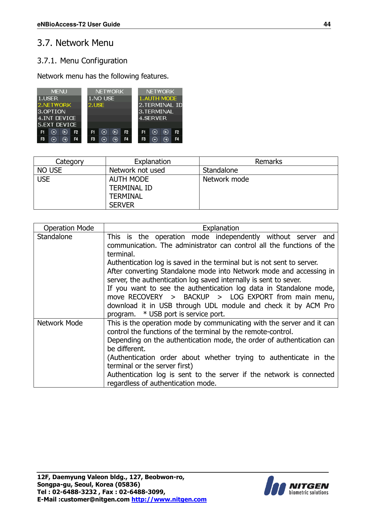 eNBioAccess-T2 User Guide                                                                  44 12F, Daemyung Valeon bldg., 127, Beobwon-ro, Songpa-gu, Seoul, Korea (05836) Tel : 02-6488-3232 , Fax : 02-6488-3099,   E-Mail :customer@nitgen.com http://www.nitgen.com  3.7. Network Menu  3.7.1. Menu Configuration  Network menu has the following features.          Category Explanation Remarks NO USE Network not used Standalone USE AUTH MODE TERMINAL ID TERMINAL SERVER Network mode   Operation Mode Explanation Standalone  This  is  the  operation  mode  independently  without  server  and communication.  The  administrator  can  control  all  the  functions  of  the terminal. Authentication log is saved in the terminal but is not sent to server. After converting Standalone mode into Network mode and accessing in server, the authentication log saved internally is sent to sever. If  you  want  to  see  the  authentication  log  data  in  Standalone  mode, move  RECOVERY    &gt;    BACKUP    &gt;    LOG  EXPORT  from  main  menu, download  it  in  USB  through  UDL  module  and  check  it  by  ACM  Pro program.  * USB port is service port. Network Mode This is the operation mode by communicating with the server and it can control the functions of the terminal by the remote-control. Depending on the authentication mode, the order of authentication can be different. (Authentication  order  about  whether  trying  to  authenticate  in  the terminal or the server first) Authentication  log  is  sent  to  the  server  if  the  network  is  connected regardless of authentication mode.  