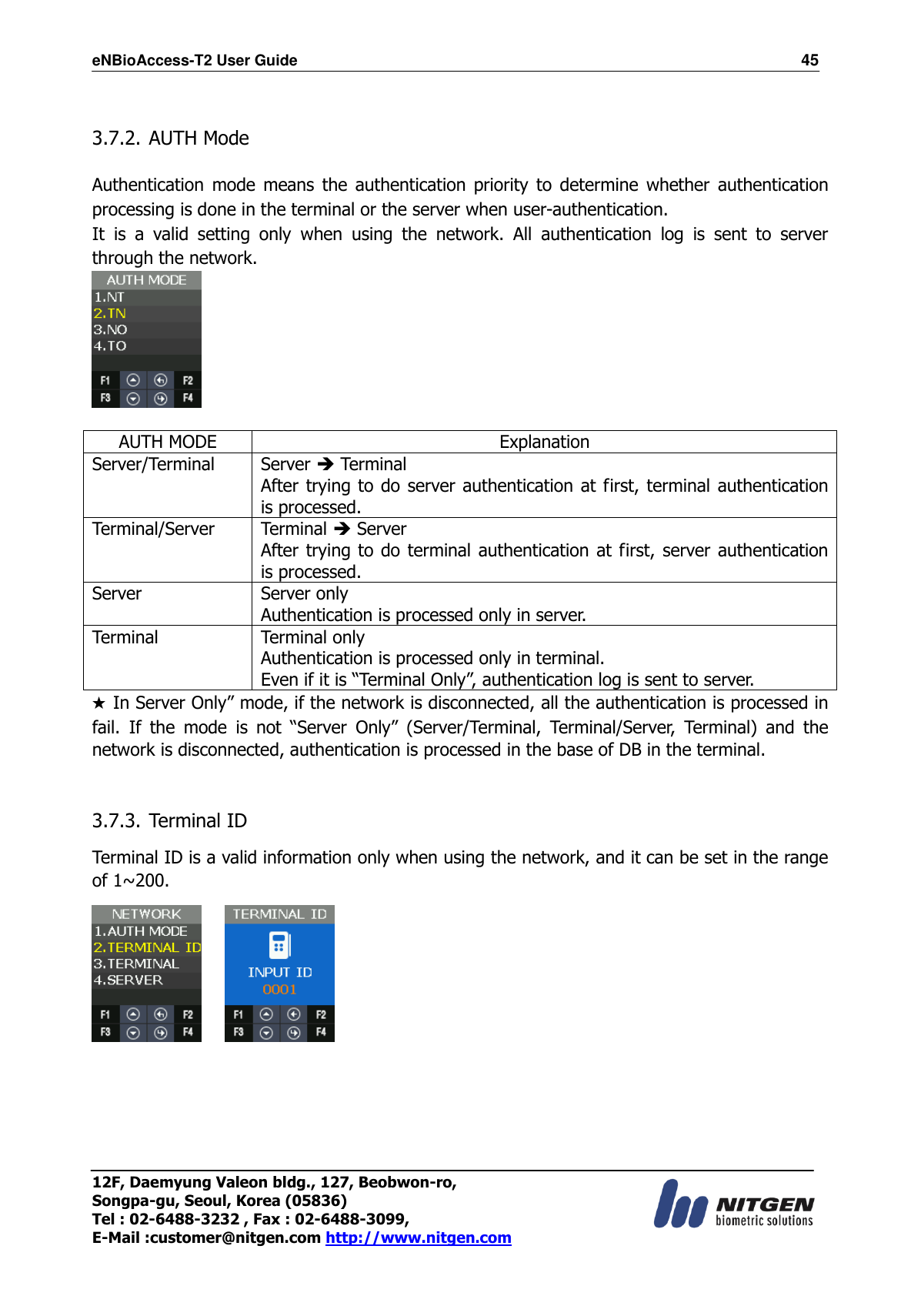 eNBioAccess-T2 User Guide                                                                  45 12F, Daemyung Valeon bldg., 127, Beobwon-ro, Songpa-gu, Seoul, Korea (05836) Tel : 02-6488-3232 , Fax : 02-6488-3099,   E-Mail :customer@nitgen.com http://www.nitgen.com   3.7.2. AUTH Mode  Authentication mode means  the  authentication priority  to  determine  whether  authentication processing is done in the terminal or the server when user-authentication. It  is  a  valid  setting  only  when  using  the  network.  All  authentication  log  is  sent  to  server through the network.   AUTH MODE Explanation Server/Terminal Server  Terminal After trying to do server authentication at first, terminal authentication is processed. Terminal/Server Terminal  Server After trying to do terminal authentication at first,  server authentication is processed. Server Server only Authentication is processed only in server. Terminal Terminal only Authentication is processed only in terminal. Even if it is “Terminal Only”, authentication log is sent to server.   ★ In Server Only” mode, if the network is disconnected, all the authentication is processed in fail.  If  the  mode  is  not  “Server  Only”  (Server/Terminal,  Terminal/Server,  Terminal)  and  the network is disconnected, authentication is processed in the base of DB in the terminal.  3.7.3. Terminal ID    Terminal ID is a valid information only when using the network, and it can be set in the range of 1~200.         