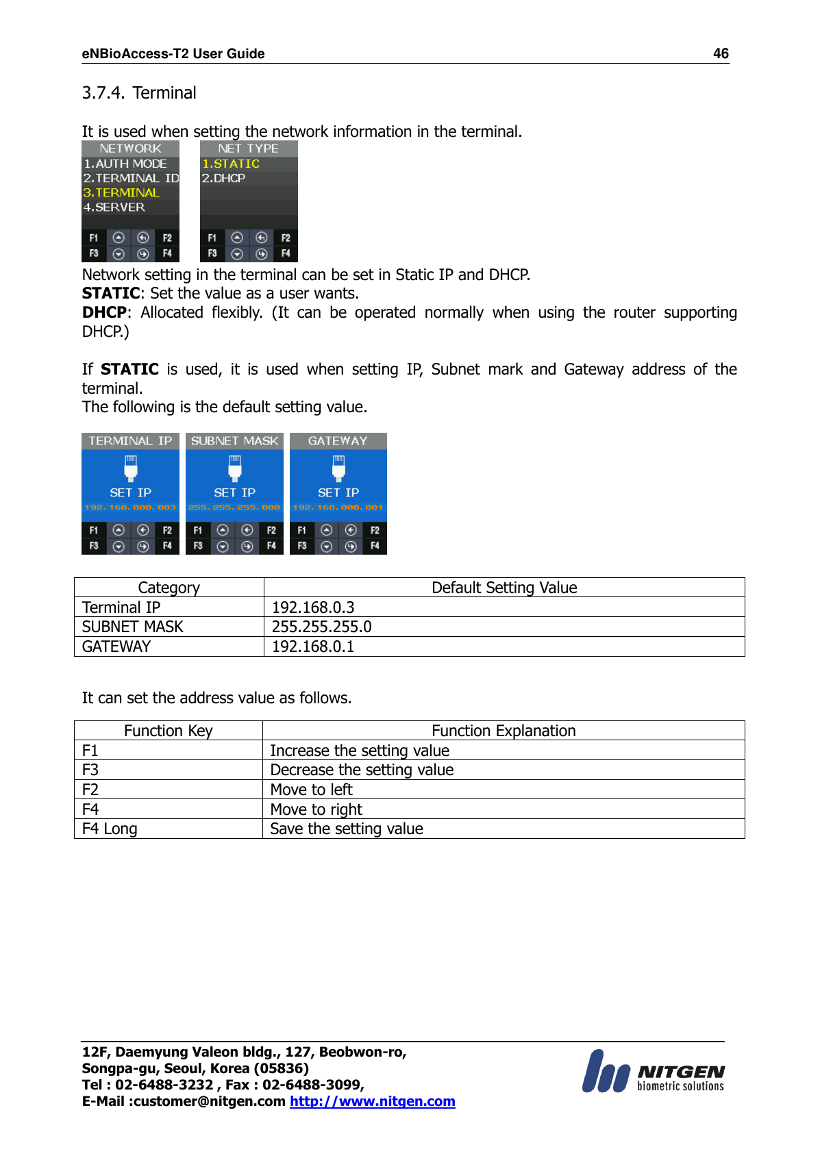 eNBioAccess-T2 User Guide                                                                  46 12F, Daemyung Valeon bldg., 127, Beobwon-ro, Songpa-gu, Seoul, Korea (05836) Tel : 02-6488-3232 , Fax : 02-6488-3099,   E-Mail :customer@nitgen.com http://www.nitgen.com  3.7.4. Terminal  It is used when setting the network information in the terminal.      Network setting in the terminal can be set in Static IP and DHCP. STATIC: Set the value as a user wants. DHCP:  Allocated  flexibly.  (It  can  be  operated  normally  when  using  the  router  supporting DHCP.)  If  STATIC  is  used,  it  is  used  when  setting  IP,  Subnet  mark  and  Gateway  address  of  the terminal. The following is the default setting value.        Category Default Setting Value Terminal IP 192.168.0.3 SUBNET MASK 255.255.255.0 GATEWAY 192.168.0.1  It can set the address value as follows. Function Key Function Explanation F1 Increase the setting value   F3 Decrease the setting value   F2 Move to left F4 Move to right F4 Long   Save the setting value       