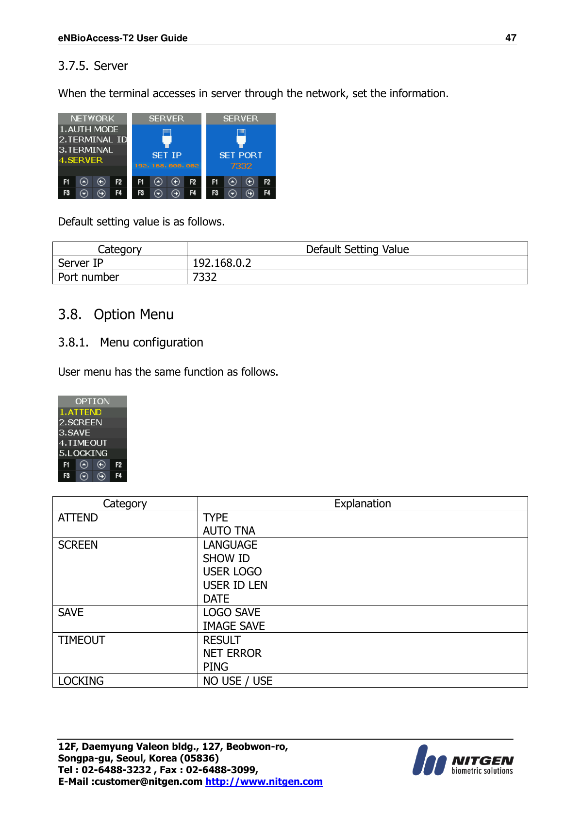 eNBioAccess-T2 User Guide                                                                  47 12F, Daemyung Valeon bldg., 127, Beobwon-ro, Songpa-gu, Seoul, Korea (05836) Tel : 02-6488-3232 , Fax : 02-6488-3099,   E-Mail :customer@nitgen.com http://www.nitgen.com  3.7.5. Server  When the terminal accesses in server through the network, set the information.        Default setting value is as follows.  Category Default Setting Value Server IP 192.168.0.2 Port number 7332  3.8.   Option Menu  3.8.1.   Menu configuration    User menu has the same function as follows.    Category Explanation ATTEND TYPE AUTO TNA SCREEN LANGUAGE SHOW ID USER LOGO USER ID LEN DATE SAVE LOGO SAVE IMAGE SAVE TIMEOUT RESULT NET ERROR PING LOCKING NO USE / USE  