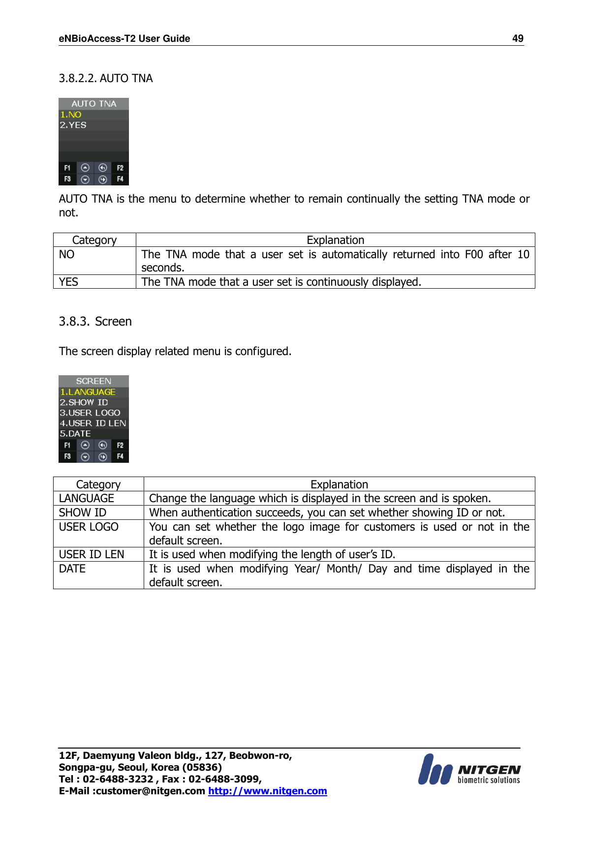 eNBioAccess-T2 User Guide                                                                  49 12F, Daemyung Valeon bldg., 127, Beobwon-ro, Songpa-gu, Seoul, Korea (05836) Tel : 02-6488-3232 , Fax : 02-6488-3099,   E-Mail :customer@nitgen.com http://www.nitgen.com   3.8.2.2. AUTO TNA   AUTO TNA is the menu to determine whether to remain continually the setting TNA mode or not.  Category Explanation NO The  TNA  mode  that  a  user  set  is  automatically  returned  into  F00  after  10 seconds. YES The TNA mode that a user set is continuously displayed.   3.8.3. Screen  The screen display related menu is configured.    Category Explanation LANGUAGE Change the language which is displayed in the screen and is spoken. SHOW ID When authentication succeeds, you can set whether showing ID or not. USER LOGO You  can  set  whether  the  logo  image  for  customers  is  used  or  not  in  the default screen. USER ID LEN It is used when modifying the length of user’s ID. DATE It  is  used  when  modifying  Year/  Month/  Day  and  time  displayed  in  the default screen.             