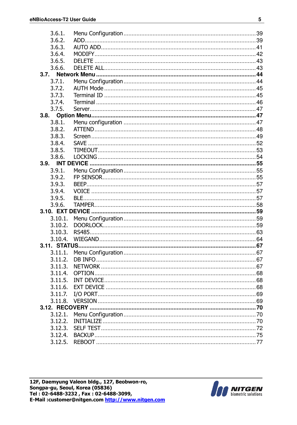 eNBioAccess-T2 User Guide                                                                  5 12F, Daemyung Valeon bldg., 127, Beobwon-ro, Songpa-gu, Seoul, Korea (05836) Tel : 02-6488-3232 , Fax : 02-6488-3099,   E-Mail :customer@nitgen.com http://www.nitgen.com  3.6.1. Menu Configuration .................................................................................. 39 3.6.2. ADD .......................................................................................................... 39 3.6.3. AUTO ADD ................................................................................................ 41 3.6.4. MODIFY .................................................................................................... 42 3.6.5. DELETE .................................................................................................... 43 3.6.6. DELETE ALL .............................................................................................. 43 3.7. Network Menu ................................................................................................... 44 3.7.1. Menu Configuration .................................................................................. 44 3.7.2. AUTH Mode .............................................................................................. 45 3.7.3. Terminal ID .............................................................................................. 45 3.7.4. Terminal ................................................................................................... 46 3.7.5. Server....................................................................................................... 47 3.8. Option Menu ...................................................................................................... 47 3.8.1. Menu configuration .................................................................................. 47 3.8.2. ATTEND .................................................................................................... 48 3.8.3. Screen ...................................................................................................... 49 3.8.4. SAVE ........................................................................................................ 52 3.8.5. TIMEOUT .................................................................................................. 53 3.8.6. LOCKING .................................................................................................. 54 3.9. INT DEVICE ....................................................................................................... 55 3.9.1. Menu Configuration .................................................................................. 55 3.9.2. FP SENSOR ............................................................................................... 55 3.9.3. BEEP......................................................................................................... 57 3.9.4. VOICE ...................................................................................................... 57 3.9.5. BLE ........................................................................................................... 57 3.9.6. TAMPER .................................................................................................... 58 3.10. EXT DEVICE ...................................................................................................... 59 3.10.1. Menu Configuration .................................................................................. 59 3.10.2. DOORLOCK............................................................................................... 59 3.10.3. RS485 ....................................................................................................... 63 3.10.4. WIEGAND ................................................................................................. 64 3.11. STATUS .............................................................................................................. 67 3.11.1. Menu Configuration .................................................................................. 67 3.11.2. DB INFO ................................................................................................... 67 3.11.3. NETWORK ................................................................................................ 67 3.11.4. OPTION .................................................................................................... 68 3.11.5. INT DEVICE .............................................................................................. 68 3.11.6. EXT DEVICE ............................................................................................. 68 3.11.7. I/O PORT .................................................................................................. 69 3.11.8. VERSION .................................................................................................. 69 3.12. RECOVERY ....................................................................................................... 70 3.12.1. Menu Configuration .................................................................................. 70 3.12.2. INITIALIZE ............................................................................................... 70 3.12.3. SELF TEST ................................................................................................ 72 3.12.4. BACKUP .................................................................................................... 75 3.12.5. REBOOT ................................................................................................... 77   