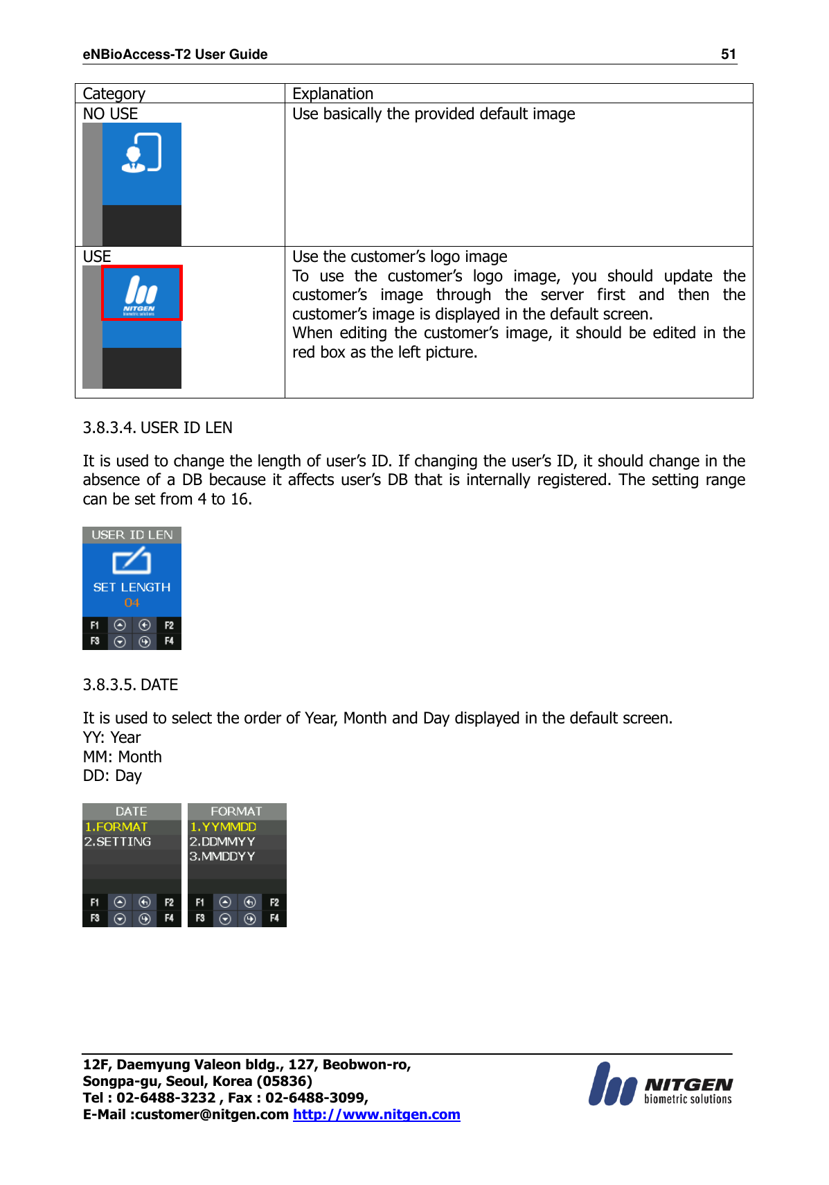 eNBioAccess-T2 User Guide                                                                  51 12F, Daemyung Valeon bldg., 127, Beobwon-ro, Songpa-gu, Seoul, Korea (05836) Tel : 02-6488-3232 , Fax : 02-6488-3099,   E-Mail :customer@nitgen.com http://www.nitgen.com  Category Explanation NO USE  Use basically the provided default image    USE  Use the customer’s logo image To  use  the  customer’s  logo  image,  you  should  update  the customer’s  image  through  the  server  first  and  then  the customer’s image is displayed in the default screen. When editing the  customer’s  image,  it  should be edited in  the red box as the left picture.    3.8.3.4. USER ID LEN  It is used to change the length of user’s ID. If changing the user’s ID, it should change in the absence of a DB because it affects user’s DB that is internally registered. The setting range can be set from 4 to 16.    3.8.3.5. DATE  It is used to select the order of Year, Month and Day displayed in the default screen. YY: Year MM: Month DD: Day           