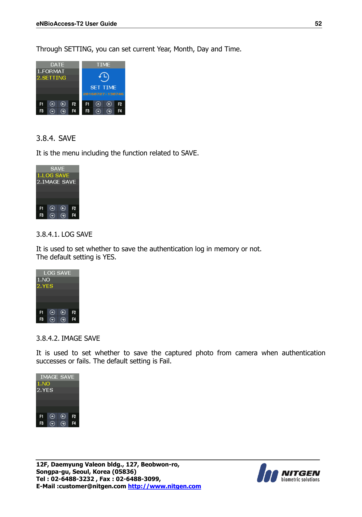 eNBioAccess-T2 User Guide                                                                  52 12F, Daemyung Valeon bldg., 127, Beobwon-ro, Songpa-gu, Seoul, Korea (05836) Tel : 02-6488-3232 , Fax : 02-6488-3099,   E-Mail :customer@nitgen.com http://www.nitgen.com   Through SETTING, you can set current Year, Month, Day and Time.       3.8.4. SAVE  It is the menu including the function related to SAVE.    3.8.4.1. LOG SAVE  It is used to set whether to save the authentication log in memory or not. The default setting is YES.    3.8.4.2. IMAGE SAVE  It  is  used  to  set  whether  to  save  the  captured  photo  from  camera  when  authentication successes or fails. The default setting is Fail.      