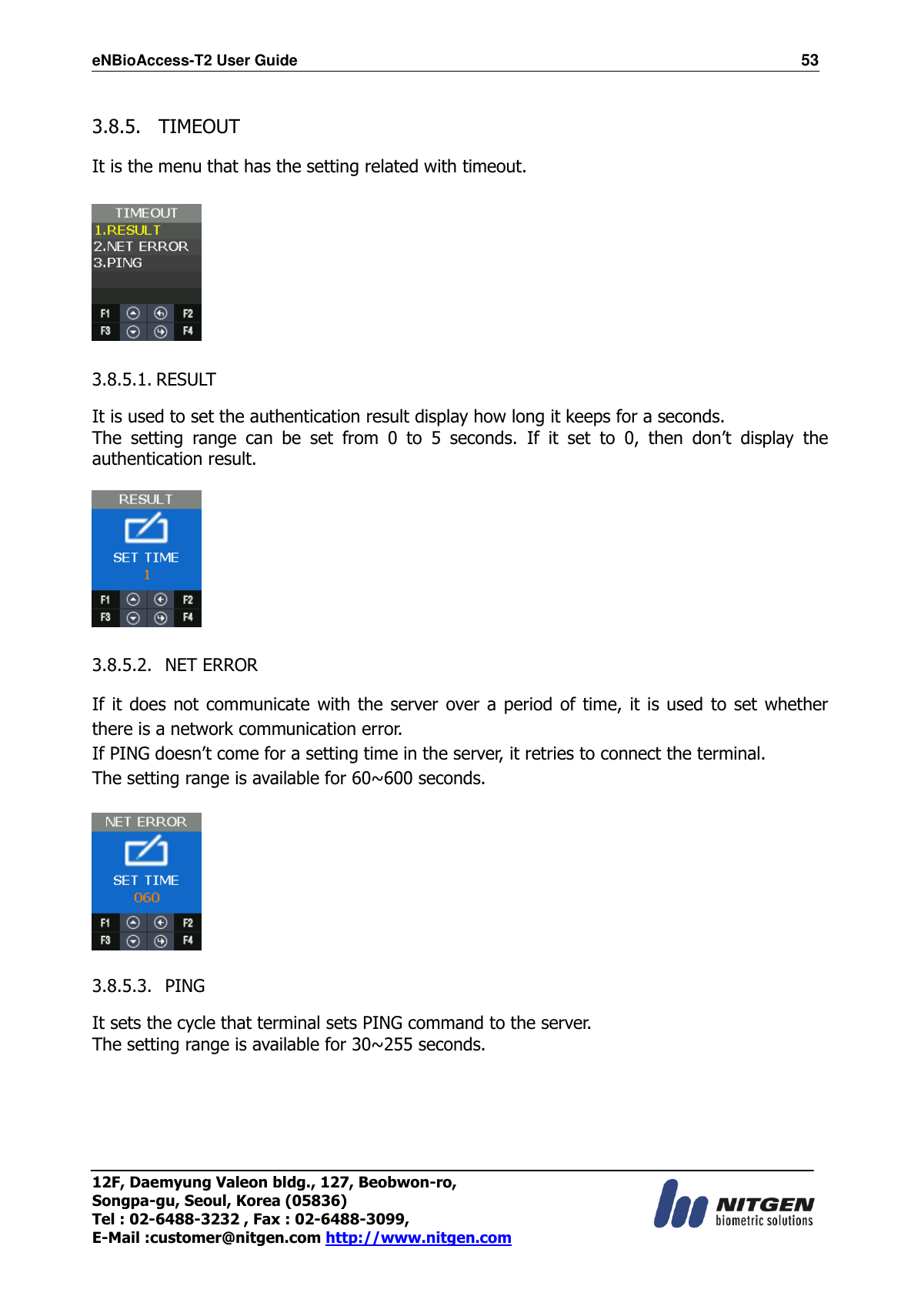 eNBioAccess-T2 User Guide                                                                  53 12F, Daemyung Valeon bldg., 127, Beobwon-ro, Songpa-gu, Seoul, Korea (05836) Tel : 02-6488-3232 , Fax : 02-6488-3099,   E-Mail :customer@nitgen.com http://www.nitgen.com   3.8.5.   TIMEOUT  It is the menu that has the setting related with timeout.    3.8.5.1. RESULT  It is used to set the authentication result display how long it keeps for a seconds. The  setting  range  can  be  set  from  0  to  5  seconds.  If  it  set  to  0,  then  don’t  display  the authentication result.    3.8.5.2.   NET ERROR  If it does  not communicate with the server over a period of time, it is used to set whether there is a network communication error. If PING doesn’t come for a setting time in the server, it retries to connect the terminal. The setting range is available for 60~600 seconds.    3.8.5.3.   PING  It sets the cycle that terminal sets PING command to the server. The setting range is available for 30~255 seconds.  