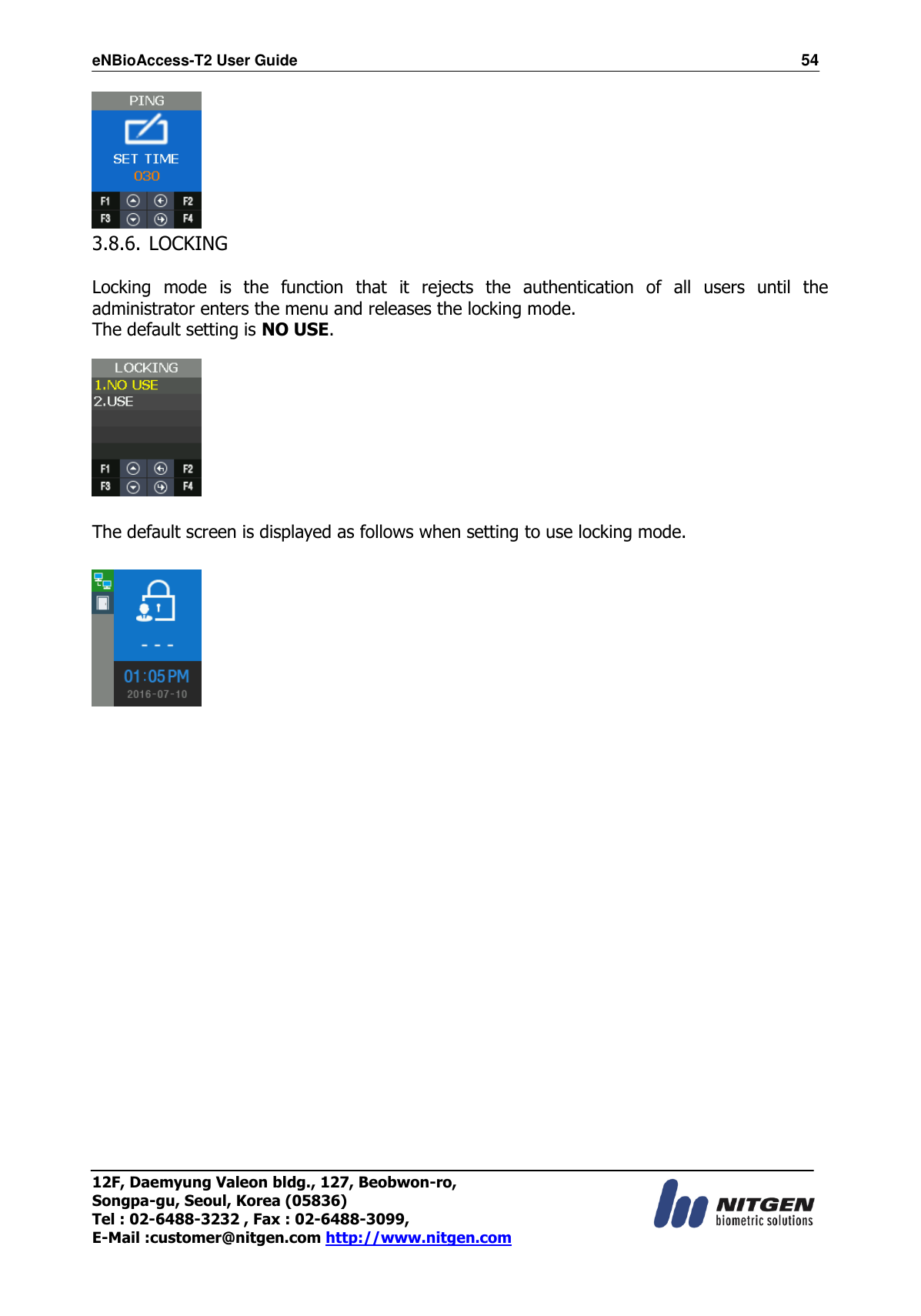 eNBioAccess-T2 User Guide                                                                  54 12F, Daemyung Valeon bldg., 127, Beobwon-ro, Songpa-gu, Seoul, Korea (05836) Tel : 02-6488-3232 , Fax : 02-6488-3099,   E-Mail :customer@nitgen.com http://www.nitgen.com   3.8.6. LOCKING  Locking  mode  is  the  function  that  it  rejects  the  authentication  of  all  users  until  the administrator enters the menu and releases the locking mode. The default setting is NO USE.    The default screen is displayed as follows when setting to use locking mode.  