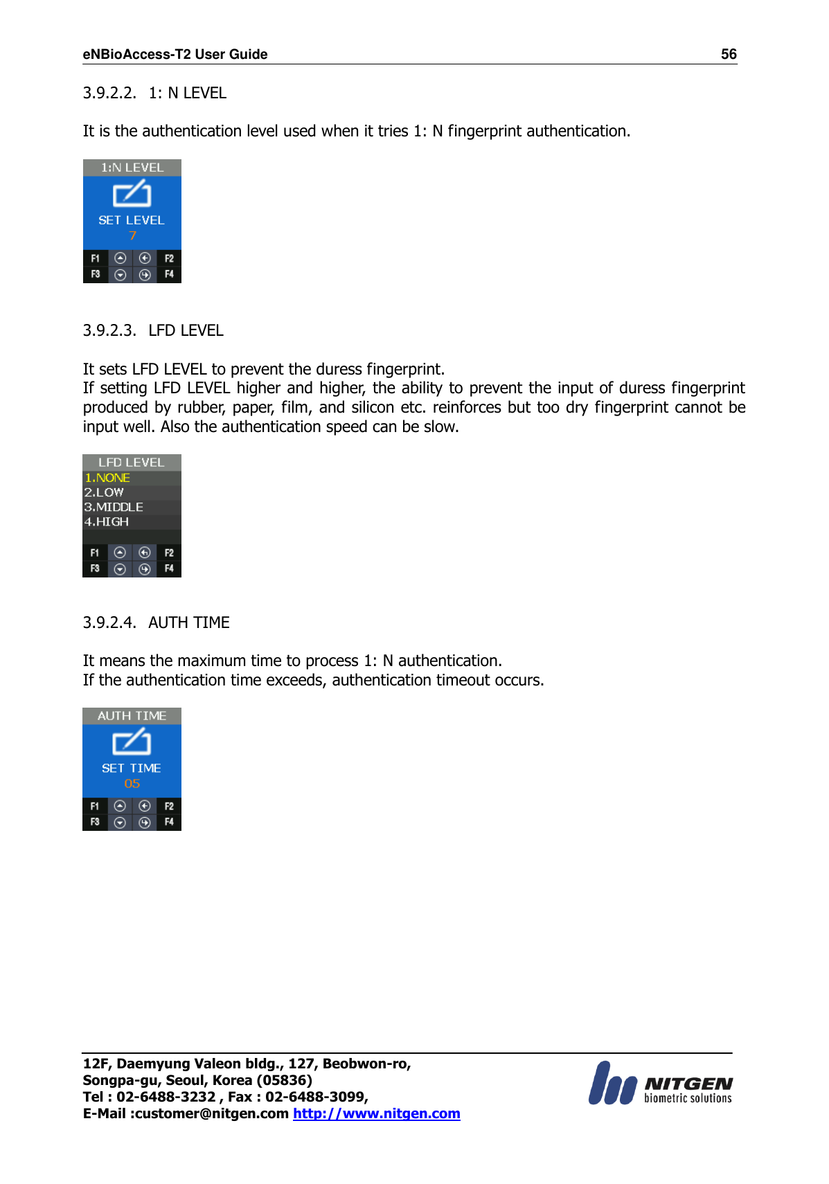 eNBioAccess-T2 User Guide                                                                  56 12F, Daemyung Valeon bldg., 127, Beobwon-ro, Songpa-gu, Seoul, Korea (05836) Tel : 02-6488-3232 , Fax : 02-6488-3099,   E-Mail :customer@nitgen.com http://www.nitgen.com  3.9.2.2.   1: N LEVEL  It is the authentication level used when it tries 1: N fingerprint authentication.       3.9.2.3.   LFD LEVEL  It sets LFD LEVEL to prevent the duress fingerprint. If setting LFD LEVEL higher and higher, the ability to prevent the input of duress fingerprint produced by rubber, paper, film, and silicon etc. reinforces but too dry fingerprint cannot be input well. Also the authentication speed can be slow.    3.9.2.4.   AUTH TIME  It means the maximum time to process 1: N authentication. If the authentication time exceeds, authentication timeout occurs.         