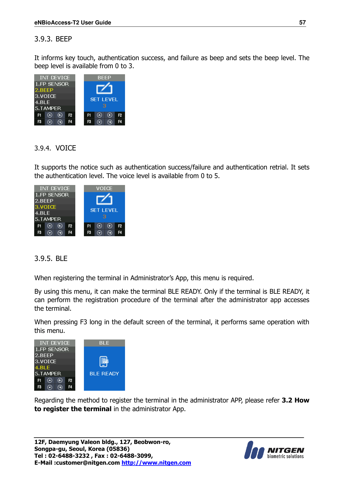 eNBioAccess-T2 User Guide                                                                  57 12F, Daemyung Valeon bldg., 127, Beobwon-ro, Songpa-gu, Seoul, Korea (05836) Tel : 02-6488-3232 , Fax : 02-6488-3099,   E-Mail :customer@nitgen.com http://www.nitgen.com  3.9.3. BEEP  It informs key touch, authentication success, and failure as beep and sets the beep level. The beep level is available from 0 to 3.       3.9.4. VOICE  It supports the notice such as authentication success/failure and authentication retrial. It sets the authentication level. The voice level is available from 0 to 5.       3.9.5. BLE    When registering the terminal in Administrator’s App, this menu is required. By using this menu, it can make the terminal BLE READY. Only if the terminal is BLE READY, it can perform  the  registration procedure of  the  terminal after the  administrator app  accesses the terminal. When pressing F3 long in the default screen of the terminal, it performs same operation with this menu.      Regarding the method to register the terminal in the administrator APP, please refer 3.2 How to register the terminal in the administrator App.  