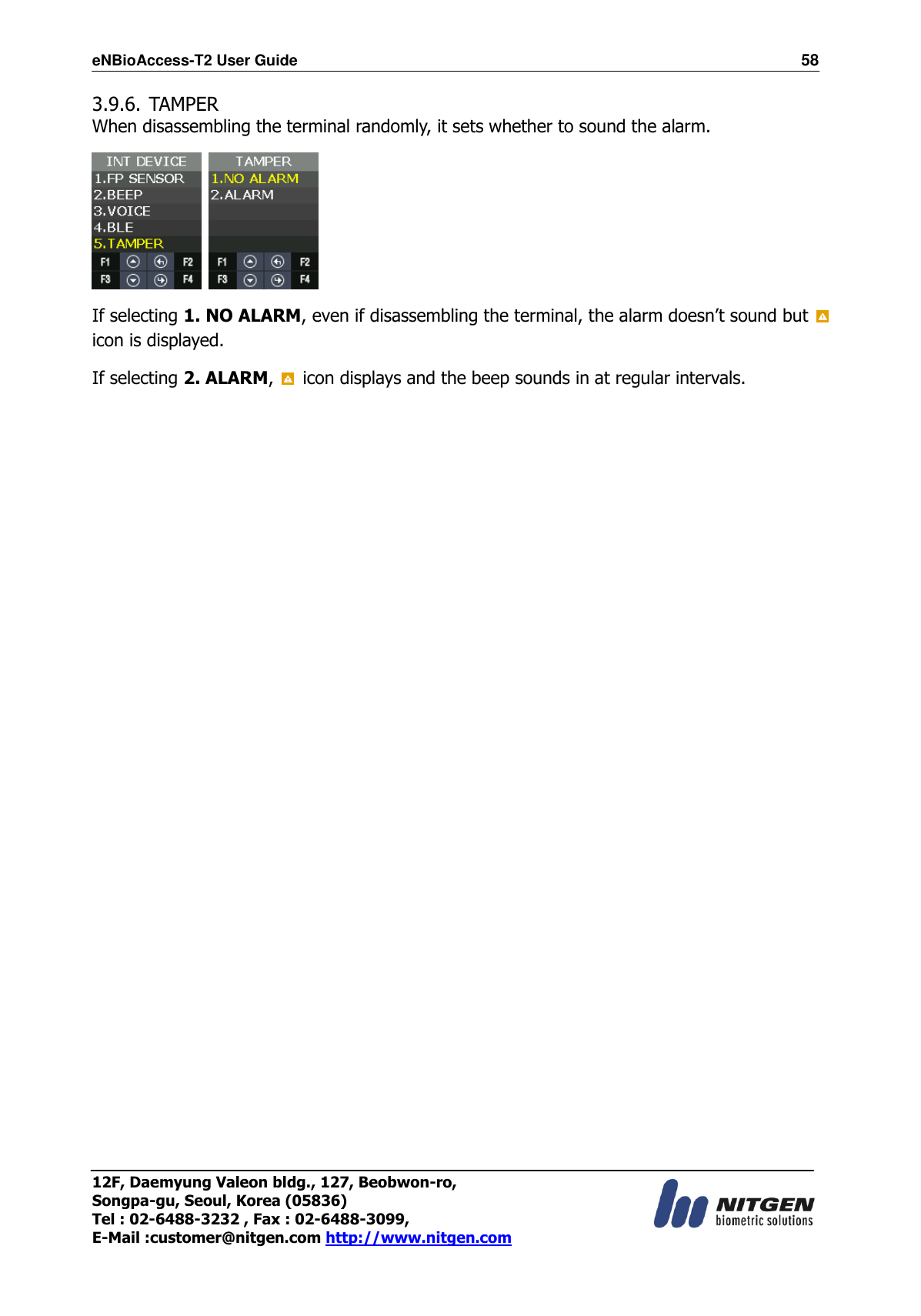eNBioAccess-T2 User Guide                                                                  58 12F, Daemyung Valeon bldg., 127, Beobwon-ro, Songpa-gu, Seoul, Korea (05836) Tel : 02-6488-3232 , Fax : 02-6488-3099,   E-Mail :customer@nitgen.com http://www.nitgen.com  3.9.6. TAMPER When disassembling the terminal randomly, it sets whether to sound the alarm.    If selecting 1. NO ALARM, even if disassembling the terminal, the alarm doesn’t sound but   icon is displayed. If selecting 2. ALARM,    icon displays and the beep sounds in at regular intervals.                      