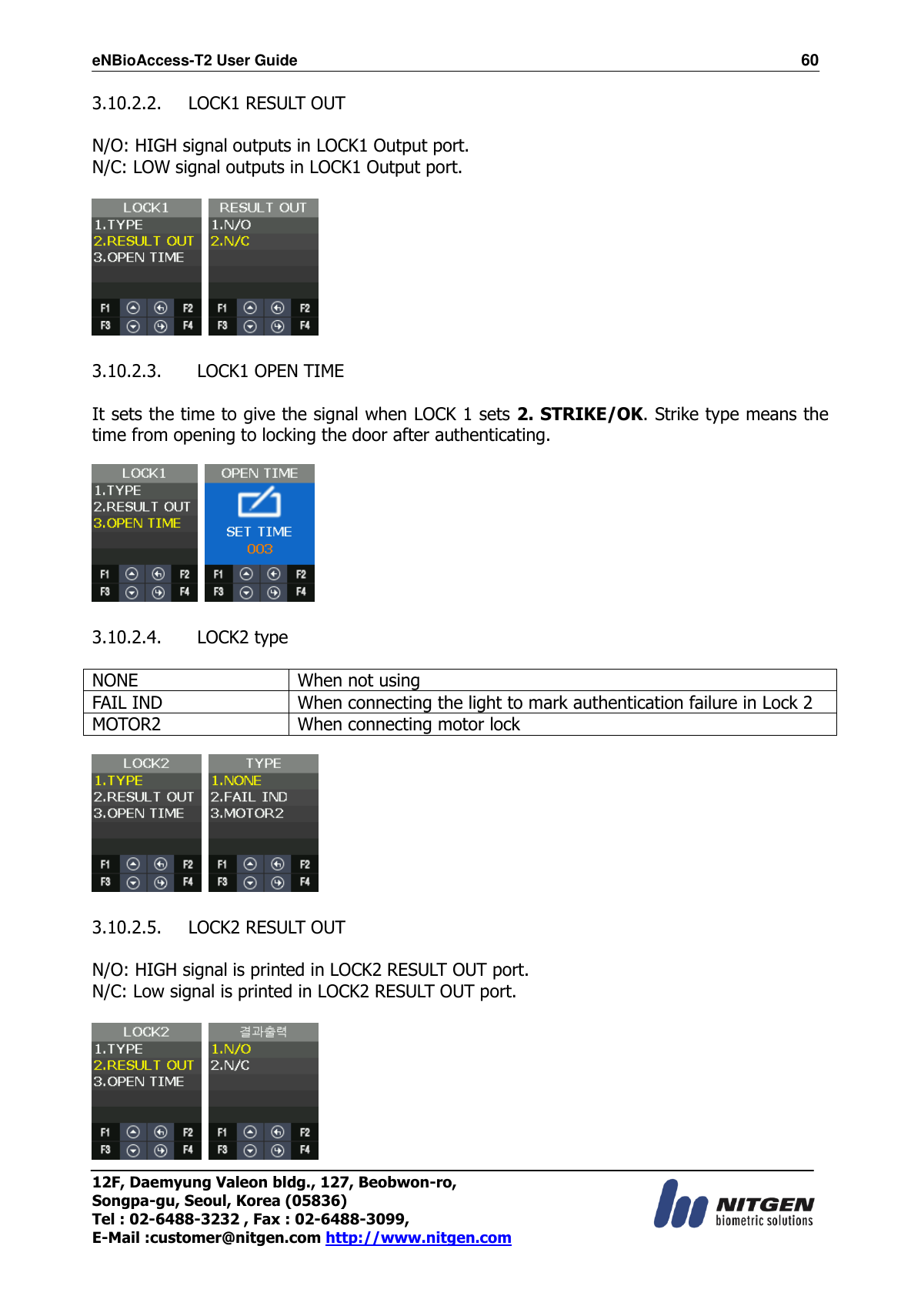 eNBioAccess-T2 User Guide                                                                  60 12F, Daemyung Valeon bldg., 127, Beobwon-ro, Songpa-gu, Seoul, Korea (05836) Tel : 02-6488-3232 , Fax : 02-6488-3099,   E-Mail :customer@nitgen.com http://www.nitgen.com  3.10.2.2. LOCK1 RESULT OUT  N/O: HIGH signal outputs in LOCK1 Output port. N/C: LOW signal outputs in LOCK1 Output port.      3.10.2.3.   LOCK1 OPEN TIME  It sets the time to give the signal when LOCK 1 sets 2. STRIKE/OK. Strike type means the time from opening to locking the door after authenticating.      3.10.2.4.   LOCK2 type  NONE When not using FAIL IND When connecting the light to mark authentication failure in Lock 2 MOTOR2 When connecting motor lock      3.10.2.5. LOCK2 RESULT OUT  N/O: HIGH signal is printed in LOCK2 RESULT OUT port. N/C: Low signal is printed in LOCK2 RESULT OUT port.     