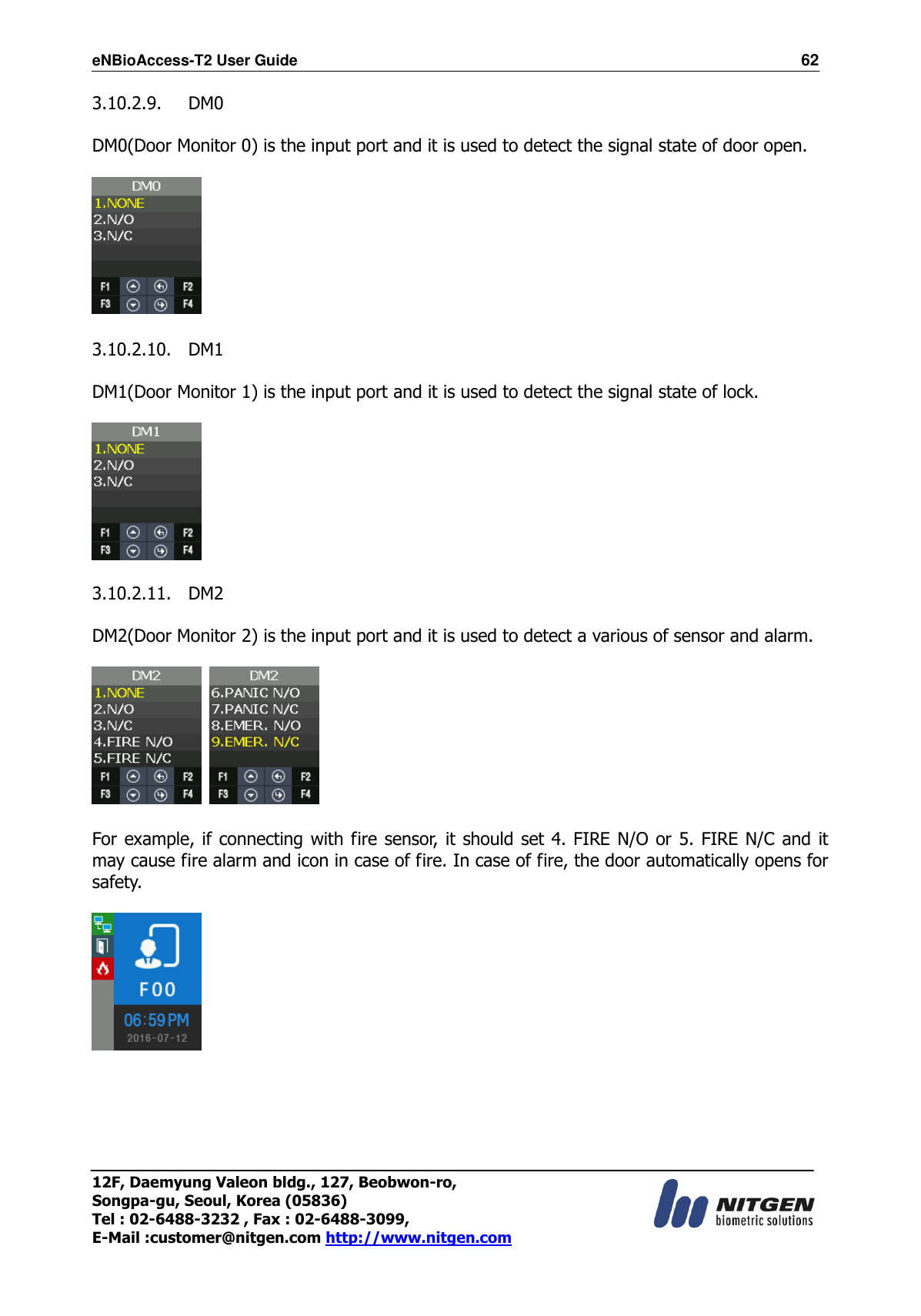 eNBioAccess-T2 User Guide                                                                  62 12F, Daemyung Valeon bldg., 127, Beobwon-ro, Songpa-gu, Seoul, Korea (05836) Tel : 02-6488-3232 , Fax : 02-6488-3099,   E-Mail :customer@nitgen.com http://www.nitgen.com  3.10.2.9. DM0  DM0(Door Monitor 0) is the input port and it is used to detect the signal state of door open.    3.10.2.10. DM1  DM1(Door Monitor 1) is the input port and it is used to detect the signal state of lock.    3.10.2.11. DM2  DM2(Door Monitor 2) is the input port and it is used to detect a various of sensor and alarm.        For example, if connecting with fire sensor, it should set  4. FIRE N/O  or 5.  FIRE N/C  and it may cause fire alarm and icon in case of fire. In case of fire, the door automatically opens for safety.       