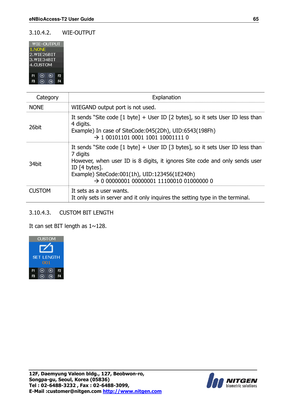 eNBioAccess-T2 User Guide                                                                  65 12F, Daemyung Valeon bldg., 127, Beobwon-ro, Songpa-gu, Seoul, Korea (05836) Tel : 02-6488-3232 , Fax : 02-6488-3099,   E-Mail :customer@nitgen.com http://www.nitgen.com  3.10.4.2.   WIE-OUTPUT    Category Explanation NONE WIEGAND output port is not used. 26bit It sends “Site code [1 byte] + User ID [2 bytes], so it sets User ID less than 4 digits. Example) In case of SiteCode:045(2Dh), UID:6543(198Fh)          1 00101101 0001 1001 10001111 0 34bit It sends “Site code [1 byte] + User ID [3 bytes], so it sets User ID less than 7 digits However, when user ID is 8 digits, it ignores Site code and only sends user ID [4 bytes]. Example) SiteCode:001(1h), UID:123456(1E240h)          0 00000001 00000001 11100010 01000000 0 CUSTOM It sets as a user wants.   It only sets in server and it only inquires the setting type in the terminal.  3.10.4.3. CUSTOM BIT LENGTH  It can set BIT length as 1~128.               