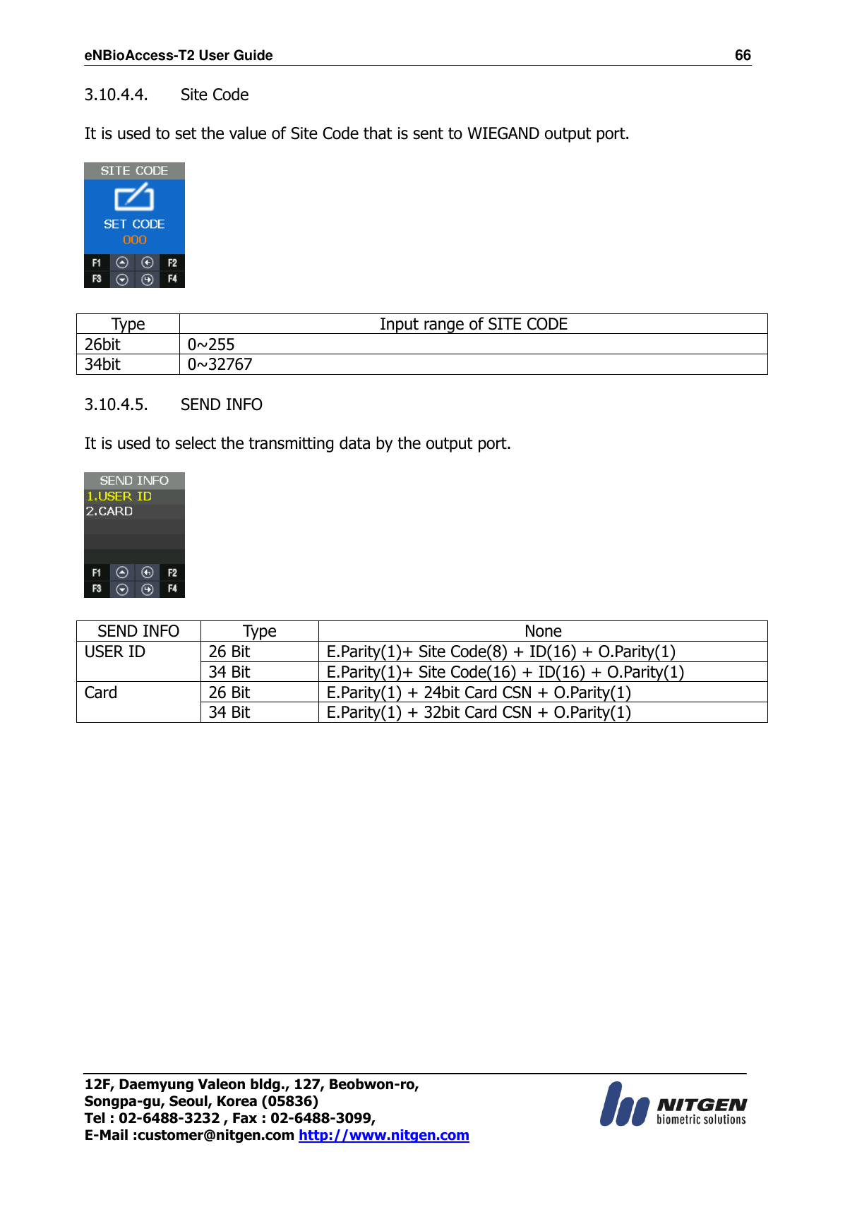 eNBioAccess-T2 User Guide                                                                  66 12F, Daemyung Valeon bldg., 127, Beobwon-ro, Songpa-gu, Seoul, Korea (05836) Tel : 02-6488-3232 , Fax : 02-6488-3099,   E-Mail :customer@nitgen.com http://www.nitgen.com  3.10.4.4.   Site Code  It is used to set the value of Site Code that is sent to WIEGAND output port.    Type Input range of SITE CODE 26bit 0~255 34bit 0~32767  3.10.4.5.   SEND INFO  It is used to select the transmitting data by the output port.      SEND INFO Type None USER ID 26 Bit E.Parity(1)+ Site Code(8) + ID(16) + O.Parity(1) 34 Bit E.Parity(1)+ Site Code(16) + ID(16) + O.Parity(1) Card 26 Bit E.Parity(1) + 24bit Card CSN + O.Parity(1) 34 Bit E.Parity(1) + 32bit Card CSN + O.Parity(1)  