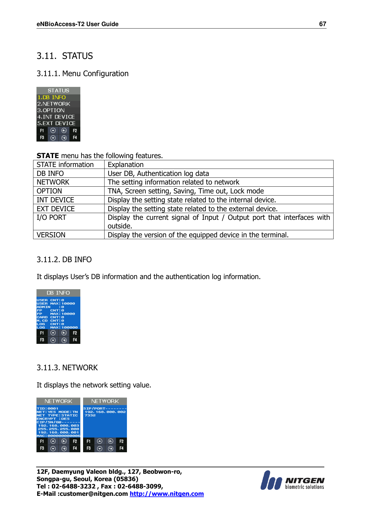 eNBioAccess-T2 User Guide                                                                  67 12F, Daemyung Valeon bldg., 127, Beobwon-ro, Songpa-gu, Seoul, Korea (05836) Tel : 02-6488-3232 , Fax : 02-6488-3099,   E-Mail :customer@nitgen.com http://www.nitgen.com   3.11. STATUS  3.11.1. Menu Configuration      STATE menu has the following features. STATE information Explanation DB INFO User DB, Authentication log data NETWORK The setting information related to network OPTION TNA, Screen setting, Saving, Time out, Lock mode INT DEVICE Display the setting state related to the internal device. EXT DEVICE Display the setting state related to the external device. I/O PORT Display the  current  signal  of  Input  /  Output  port  that  interfaces with outside. VERSION Display the version of the equipped device in the terminal.   3.11.2. DB INFO    It displays User’s DB information and the authentication log information.    3.11.3. NETWORK  It displays the network setting value.      