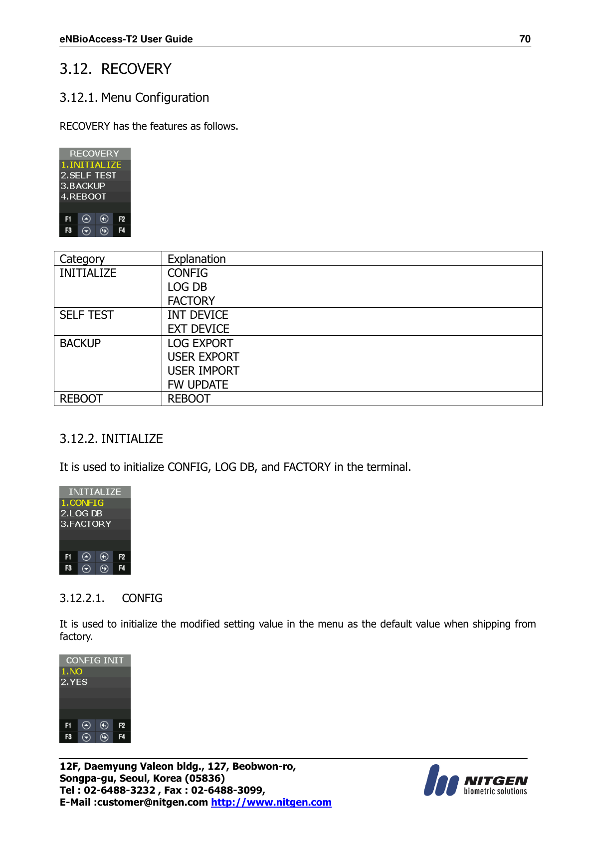 eNBioAccess-T2 User Guide                                                                  70 12F, Daemyung Valeon bldg., 127, Beobwon-ro, Songpa-gu, Seoul, Korea (05836) Tel : 02-6488-3232 , Fax : 02-6488-3099,   E-Mail :customer@nitgen.com http://www.nitgen.com  3.12. RECOVERY  3.12.1. Menu Configuration    RECOVERY has the features as follows.    Category Explanation INITIALIZE CONFIG LOG DB FACTORY SELF TEST INT DEVICE EXT DEVICE BACKUP LOG EXPORT USER EXPORT USER IMPORT FW UPDATE REBOOT REBOOT   3.12.2. INITIALIZE  It is used to initialize CONFIG, LOG DB, and FACTORY in the terminal.    3.12.2.1. CONFIG  It is used to initialize the modified setting value in the menu as the default value when shipping from factory.    