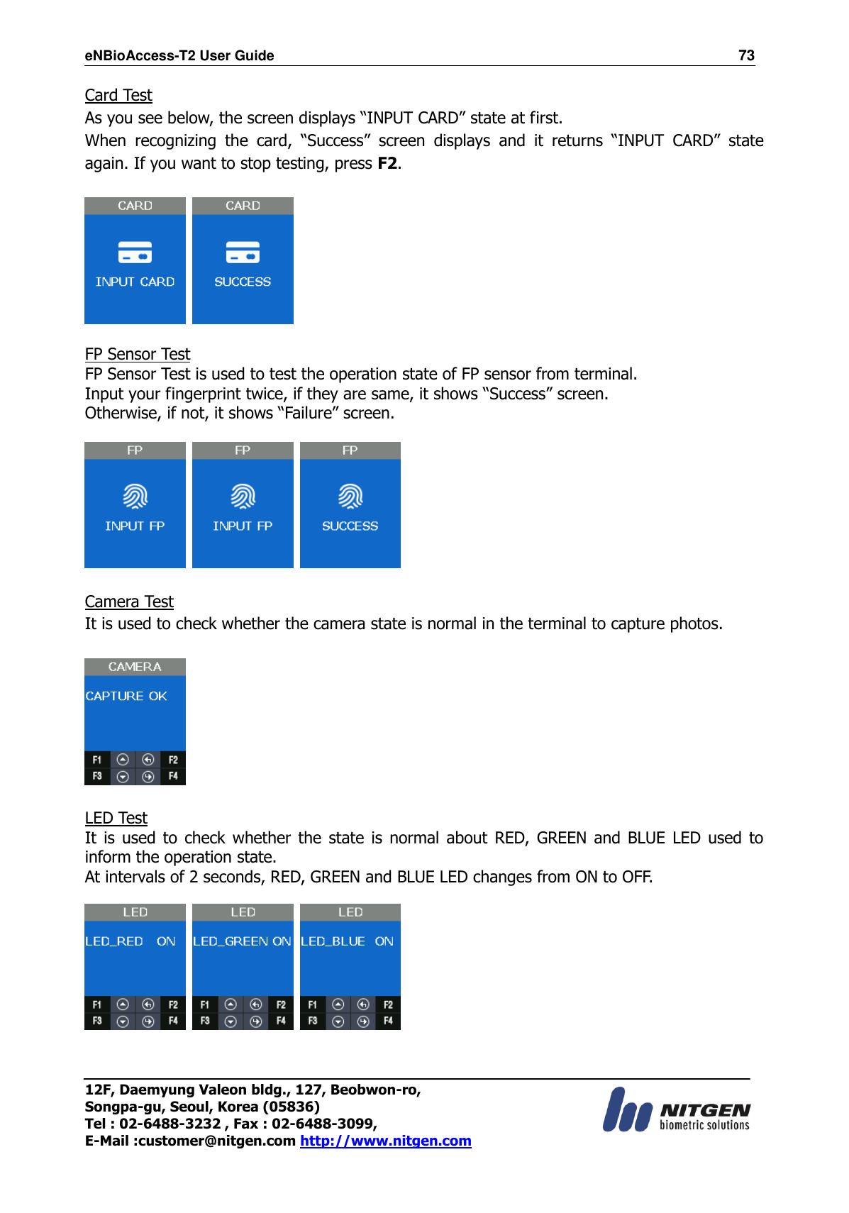 eNBioAccess-T2 User Guide                                                                  73 12F, Daemyung Valeon bldg., 127, Beobwon-ro, Songpa-gu, Seoul, Korea (05836) Tel : 02-6488-3232 , Fax : 02-6488-3099,   E-Mail :customer@nitgen.com http://www.nitgen.com  Card Test As you see below, the screen displays “INPUT CARD” state at first. When  recognizing  the  card,  “Success”  screen  displays  and  it  returns  “INPUT  CARD”  state again. If you want to stop testing, press F2.      FP Sensor Test FP Sensor Test is used to test the operation state of FP sensor from terminal. Input your fingerprint twice, if they are same, it shows “Success” screen. Otherwise, if not, it shows “Failure” screen.          Camera Test It is used to check whether the camera state is normal in the terminal to capture photos.    LED Test It  is  used  to  check whether the state  is  normal  about  RED,  GREEN and BLUE LED used to inform the operation state. At intervals of 2 seconds, RED, GREEN and BLUE LED changes from ON to OFF.         