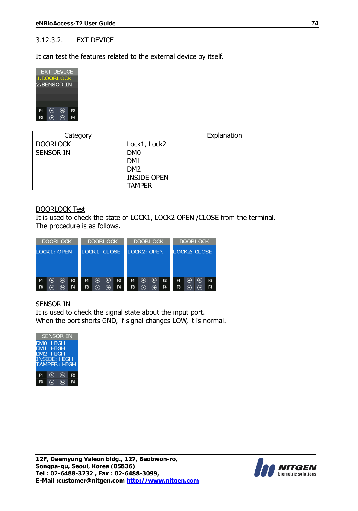 eNBioAccess-T2 User Guide                                                                  74 12F, Daemyung Valeon bldg., 127, Beobwon-ro, Songpa-gu, Seoul, Korea (05836) Tel : 02-6488-3232 , Fax : 02-6488-3099,   E-Mail :customer@nitgen.com http://www.nitgen.com  3.12.3.2.   EXT DEVICE  It can test the features related to the external device by itself.      Category Explanation DOORLOCK Lock1, Lock2 SENSOR IN DM0 DM1 DM2 INSIDE OPEN TAMPER   DOORLOCK Test It is used to check the state of LOCK1, LOCK2 OPEN /CLOSE from the terminal. The procedure is as follows.          SENSOR IN It is used to check the signal state about the input port. When the port shorts GND, if signal changes LOW, it is normal.         