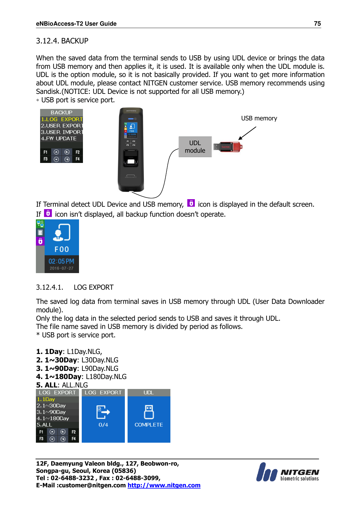 eNBioAccess-T2 User Guide                                                                  75 12F, Daemyung Valeon bldg., 127, Beobwon-ro, Songpa-gu, Seoul, Korea (05836) Tel : 02-6488-3232 , Fax : 02-6488-3099,   E-Mail :customer@nitgen.com http://www.nitgen.com  3.12.4. BACKUP  When the saved data from the terminal sends to USB by using UDL device or brings the data from USB memory and then applies it, it is used. It is available only when the UDL module is. UDL is the option module, so it is not basically provided. If you want to get more information about UDL module, please contact NITGEN customer service. USB memory recommends using Sandisk.(NOTICE: UDL Device is not supported for all USB memory.)   * USB port is service port.             If Terminal detect UDL Device and USB memory,    icon is displayed in the default screen. If   icon isn’t displayed, all backup function doesn’t operate.   3.12.4.1. LOG EXPORT  The saved log data from terminal saves in USB memory through UDL (User Data Downloader module).   Only the log data in the selected period sends to USB and saves it through UDL. The file name saved in USB memory is divided by period as follows. * USB port is service port.  1. 1Day: L1Day.NLG,   2. 1~30Day: L30Day.NLG 3. 1~90Day: L90Day.NLG 4. 1~180Day: L180Day.NLG 5. ALL: ALL.NLG       UDL module USB memory 