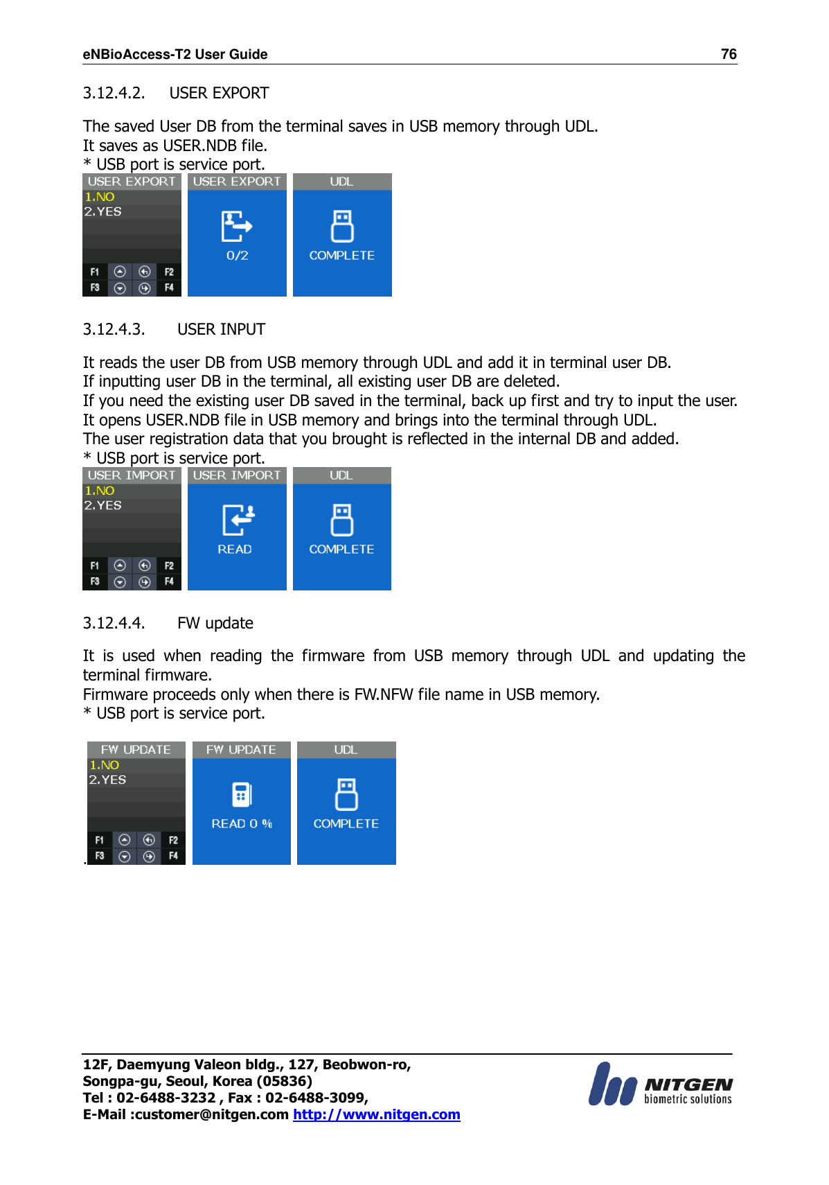 eNBioAccess-T2 User Guide                                                                  76 12F, Daemyung Valeon bldg., 127, Beobwon-ro, Songpa-gu, Seoul, Korea (05836) Tel : 02-6488-3232 , Fax : 02-6488-3099,   E-Mail :customer@nitgen.com http://www.nitgen.com  3.12.4.2. USER EXPORT  The saved User DB from the terminal saves in USB memory through UDL. It saves as USER.NDB file. * USB port is service port.       3.12.4.3.   USER INPUT  It reads the user DB from USB memory through UDL and add it in terminal user DB. If inputting user DB in the terminal, all existing user DB are deleted. If you need the existing user DB saved in the terminal, back up first and try to input the user. It opens USER.NDB file in USB memory and brings into the terminal through UDL. The user registration data that you brought is reflected in the internal DB and added. * USB port is service port.       3.12.4.4.   FW update  It  is  used  when  reading  the  firmware  from  USB  memory  through  UDL  and  updating  the terminal firmware. Firmware proceeds only when there is FW.NFW file name in USB memory. * USB port is service port.  .      