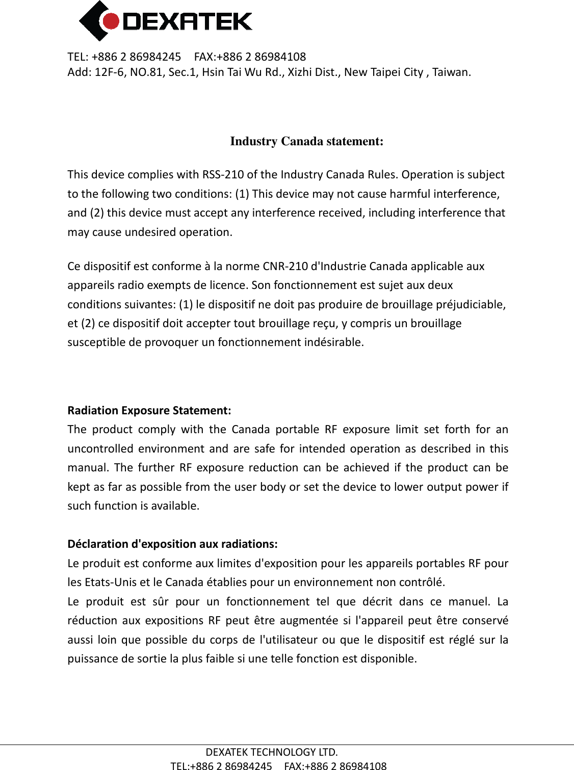 TEL: +886 2 86984245    FAX:+886 2 86984108Add: 12F-6, NO.81, Sec.1, Hsin Tai Wu Rd., Xizhi Dist., New Taipei City , Taiwan.  TEL:+886  This device complies with to the following two conditions: (1)and (2) this device must accept any interference received, including interference that may cause undesired operation.Ce dispositif est conforme à la norme appareils radio exempts de licence. Son fonctionnement est sujet aux deux conditions suivantes: (1) le dispositif neet (2) ce dispositif doit accepter tout brouillage reçu, y compris un brouillage susceptible de provoquer un fonctionnement indésirable.   Radiation Exposure Statement:The  product  comply  with  the  Canada  portable  RF  exposure  limit  set  forth  for  an uncontrolled  environment  and  are  safe  for  intended  operation as  described  in  this manual.  The  further  RF  expkept as far as possible from the user body or set the device to lower output power if such function is available.  Déclaration d&apos;exposition aux radiations:Le produit est conforme aux limites d&apos;expositiles Etats-Unis et le Canada établies pour un environnement non contrôlé.Le  produit  est  sûr  pour  un  fonctionnement  tel  que  décrit  dans  ce  manuel.  La réduction  aux  expositions  RF  peut  être  augmentée  si  l&apos;appareil  peutaussi  loin  que possible  du  corps de  l&apos;utilisateur ou  que  le dispositif  est  réglé sur  la puissance de sortie la plus faible si une telle fonction est disponible.   2 86984245    FAX:+886 2 86984108 6, NO.81, Sec.1, Hsin Tai Wu Rd., Xizhi Dist., New Taipei City , Taiwan.DEXATEK TECHNOLOGY LTD. TEL:+886 2 86984245    FAX:+886 2 86984108 Industry Canada statement: This device complies with RSS-210 of the Industry Canada Rules. Operation is subject to the following two conditions: (1) This device may not cause harmful interference, and (2) this device must accept any interference received, including interference that may cause undesired operation. conforme à la norme CNR-210 d&apos;Industrie Canada applicable aux exempts de licence. Son fonctionnement est sujet aux deux conditions suivantes: (1) le dispositif ne doit pas produire de brouillage préjudiciable, et (2) ce dispositif doit accepter tout brouillage reçu, y compris un brouillage quer un fonctionnement indésirable.   Radiation Exposure Statement: The  product  comply  with  the  Canada  portable  RF  exposure  limit  set  forth  for  an uncontrolled  environment  and  are  safe  for  intended  operation as  described  in  this manual.  The  further  RF  exposure  reduction  can  be  achieved  if  the  product  can  be kept as far as possible from the user body or set the device to lower output power if  Déclaration d&apos;exposition aux radiations: Le produit est conforme aux limites d&apos;exposition pour les appareils portables RF pour Unis et le Canada établies pour un environnement non contrôlé.r  pour  un  fonctionnement  tel  que  décrit  dans  ce  manuel.  La réduction  aux  expositions  RF  peut  être  augmentée  si  l&apos;appareil  peutaussi  loin  que possible  du  corps de  l&apos;utilisateur ou  que  le dispositif  est  réglé sur  la puissance de sortie la plus faible si une telle fonction est disponible. 6, NO.81, Sec.1, Hsin Tai Wu Rd., Xizhi Dist., New Taipei City , Taiwan. Rules. Operation is subject This device may not cause harmful interference, and (2) this device must accept any interference received, including interference that d&apos;Industrie Canada applicable aux exempts de licence. Son fonctionnement est sujet aux deux doit pas produire de brouillage préjudiciable, et (2) ce dispositif doit accepter tout brouillage reçu, y compris un brouillage The  product  comply  with  the  Canada  portable  RF  exposure  limit  set  forth  for  an uncontrolled  environment  and  are  safe  for  intended  operation as  described  in  this osure  reduction  can  be  achieved  if  the  product  can  be kept as far as possible from the user body or set the device to lower output power if on pour les appareils portables RF pour Unis et le Canada établies pour un environnement non contrôlé. r  pour  un  fonctionnement  tel  que  décrit  dans  ce  manuel.  La réduction  aux  expositions  RF  peut  être  augmentée  si  l&apos;appareil  peut  être  conservé aussi  loin  que possible  du  corps de  l&apos;utilisateur ou  que  le dispositif  est  réglé sur  la 