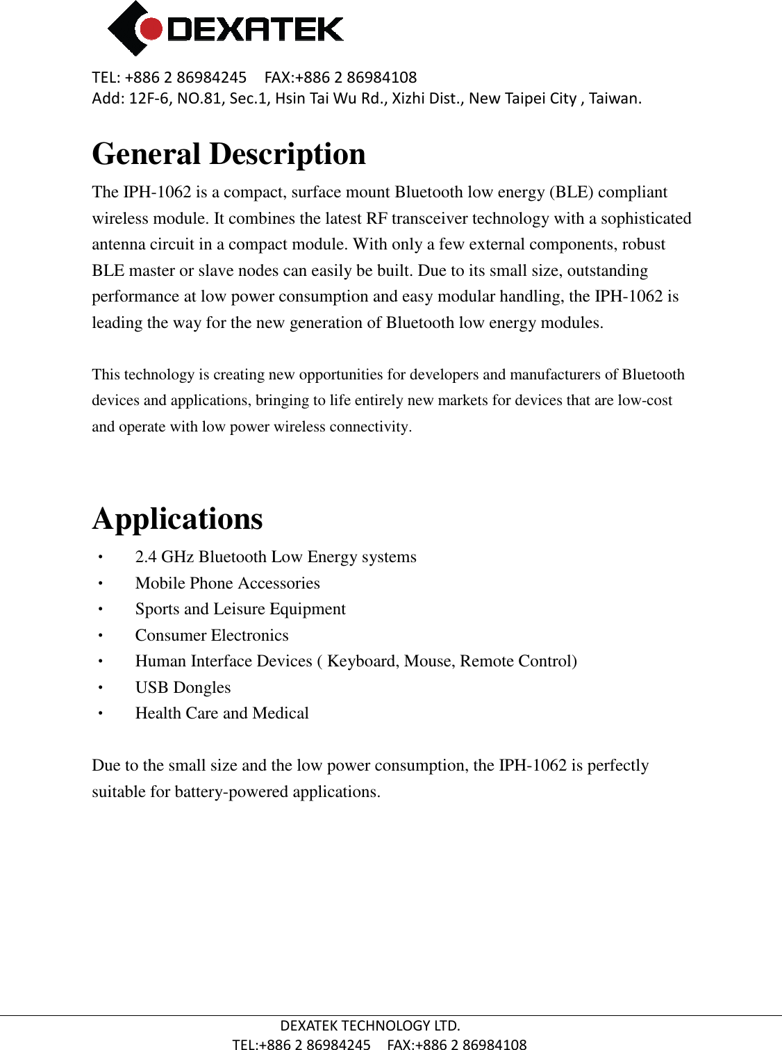 TEL: +886 2 86984245    FAX:+886 2 86984108Add: 12F-6, NO.81, Sec.1, Hsin Tai Wu Rd., Xizhi Dist., New Taipei City , Taiwan.  TEL:+886 General DescriptionThe IPH-1062 is a compact, surface mount Bluetooth low energy (BLE) compliant wireless module. It combines the latest RF transceiver technology with a sophisticated antenna circuit in a compact module. With only a few external components, robust BLE master or slave nodes can easily be built. Due to its small size, outstanding performance at low power consumption and easy modular handling, the leading the way for the new generati This technology is creating new opportunities for developers and manufacturers of Bluetooth devices and applications, bringing to life entirely new markets for devices that are lowand operate with low power wirele Applications •    2.4 GHz Bluetooth L•   Mobile Phone Accessories   •   Sports and Leisure Equipment•   Consumer Electronics •   Human Interface Devices ( Keyboard, Mouse, Remote Control)•    USB Dongles •   Health Care and Medical  Due to the small size and the low power consumption, the suitable for battery-powered applications.    2 86984245    FAX:+886 2 86984108 6, NO.81, Sec.1, Hsin Tai Wu Rd., Xizhi Dist., New Taipei City , Taiwan.DEXATEK TECHNOLOGY LTD. TEL:+886 2 86984245    FAX:+886 2 86984108 General Description is a compact, surface mount Bluetooth low energy (BLE) compliant wireless module. It combines the latest RF transceiver technology with a sophisticated mpact module. With only a few external components, robust BLE master or slave nodes can easily be built. Due to its small size, outstanding performance at low power consumption and easy modular handling, the leading the way for the new generation of Bluetooth low energy modules.This technology is creating new opportunities for developers and manufacturers of Bluetooth devices and applications, bringing to life entirely new markets for devices that are lowand operate with low power wireless connectivity.  Bluetooth Low Energy systems Mobile Phone Accessories    Sports and Leisure Equipment Consumer Electronics  Human Interface Devices ( Keyboard, Mouse, Remote Control) Health Care and Medical  the small size and the low power consumption, the IPH-1062 is perfectly powered applications. 6, NO.81, Sec.1, Hsin Tai Wu Rd., Xizhi Dist., New Taipei City , Taiwan. is a compact, surface mount Bluetooth low energy (BLE) compliant wireless module. It combines the latest RF transceiver technology with a sophisticated mpact module. With only a few external components, robust BLE master or slave nodes can easily be built. Due to its small size, outstanding performance at low power consumption and easy modular handling, the IPH-1062 is on of Bluetooth low energy modules. This technology is creating new opportunities for developers and manufacturers of Bluetooth devices and applications, bringing to life entirely new markets for devices that are low-cost  is perfectly 